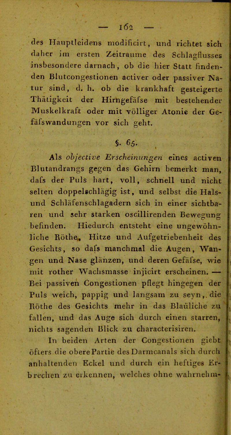 des Hnuplleldens modificirt, und richtet sich daher im ersten Zeiträume des Schlajrflusses insbesondere darnach, ob die hier Statt finden- den Blutcongestionen activer oder passiver Na- tur sind, d. h. ob die krankhaft gesteigerte Thätigkeit der Hirngefäfse mit bestehender Muskelkraft oder mit völliger Atonie der Ge- fäfswandungen vor sich geht. §. 65. Als ohjective Erscheinungen eines activen Blutandrangs gegen das Gehirn bemerkt man, dafs der Puls hart, voll, schnell und nicht selten doppelschlägig ist, und selbst die Hais- und Schläfenschlagadern sich in einer sichtba- ren und sehr starken oscillirenden Bewe^uns: befinden. Hiedurch entsteht eine ungewöhn- liche Rothe., Hitze und Aufgetriebenheit des Gesichts, so dafs manchmal die Augen, Wan- gen und Nase glänzen, und deren Gefäfse, wie mit rother Wachsmasse injicirt erscheinen. — Bei passiven Congestionen pflegt hingegen der Puls weich, pappig und langsam zu seyn,.die Ilöthe des Gesichts mehr in das Bläuliche zu fallen, und das Auge sich durch einen starren, nichts sagenden Blick zu characterisiren. In beiden Arten der Con£iestionen eiebt öfters die obere Partie des Darmcanals sich durch anhaltenden Eckel und durch ein heftiges Er- brechen zu erkennen, welches ohne wahrnehm-