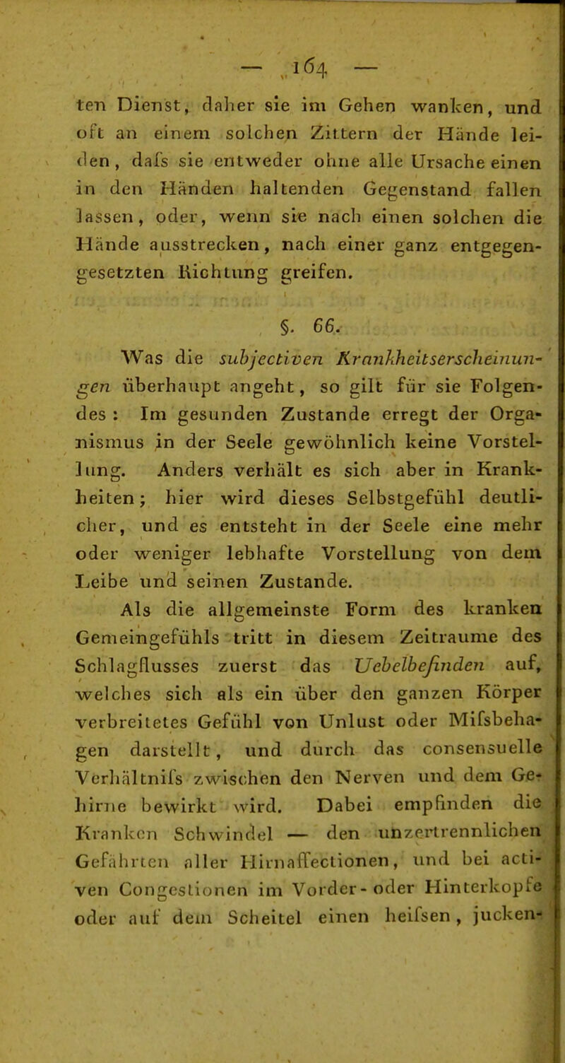 ten Dienst, daher sie im Gehen wanken, und oft an einem solchen Zittern der Hände lei- den, dafs sie entweder ohne alle Ursache einen in den Händen haltenden Gegenstand fallen lassen, oder, wenn sie nach einen solchen die Hände ausstrecken, nach einer ganz entgegen- gesetzten lUchtung greifen. §. 66. Was die suhjectiven Krankheitserscheinun- gen überhaupt angeht, so gilt für sie Folgen- des : Im gesunden Zustande erregt der Orga- nismus ;in der Seele gewöhnlich keine Vorstel- lung. Anders verhält es sich aber in Krank- heiten ; hier wird dieses Selbstgefühl deutli- cher, und es entsteht in der Seele eine mehr oder weniger lebhafte Vorstellung von dem Leibe und seinen Zustande. Als die allgemeinste Form des kranken Gemeingefühls tritt in diesem Zeiträume des Schlagflusses zuerst das Uehelbeßnden auf, welches sich als ein über den ganzen Körper verbreitetes Gefühl von Unlust oder Mifsbeha- gen darstellt, und durch das consensuelle Vcrhältnifs zwischen den Nerven und dem Ge-r hirne bewirkt wird. Dabei empfinden die Krankon Schwindel — den unzei^rennlichen Gefährten niler HirnafTectionen, und bei acti- ven Congeslionen im Vorder-oder Hinterkopfe oder auf dem Scheitel einen heifsen, jucken-