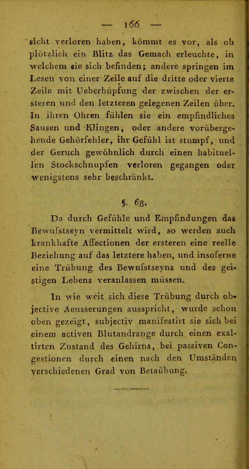 sieht verloren haben, kömmt es vor, als ob plötzlich ein Blitz das Gemach erleuchte, in welchem sie sich befinden; andere springen im Lesen von einer Zeile auf die dritte oder vierte Zeile mit Ueberhüpfung der zwischen der er- Steren und den letzteren gelegenen Zeilen über. In ihren Ohren fühlen sie ein empfindliches Sausen und Klingen, oder andere vorüberge- hende Gehörfehler, ihr Gefühl ist stumpf, und der Geruch gewöhnlich durch einen habituel- len Stockschnupfen verloren gegangen oder wenigstens sehr beschränkt. 68. Da durch Gefühle und Empfindungen das Bewufstseyn vermittelt wird, so werden auch Icrankbafte AfFectionen der ersteren eine reelle Beziehung auf das letztere haben, und insoferne eine Trübung des Bewufstseyns und des gei- stigen Lebens veranlassen müssen. In wie w^'it sich diese Trübung durch ob- jcctive Aeusserungen ausspricht, wurde schon oben gezeigt, subjectiv manifestirt sie sich bei einem activen Blutandrange durch einen exal- tirten Zustand des Gehirns, bei passiven Con- gestionen durch einen nach den Umständen verschiedenen Grad von Betaiibung,