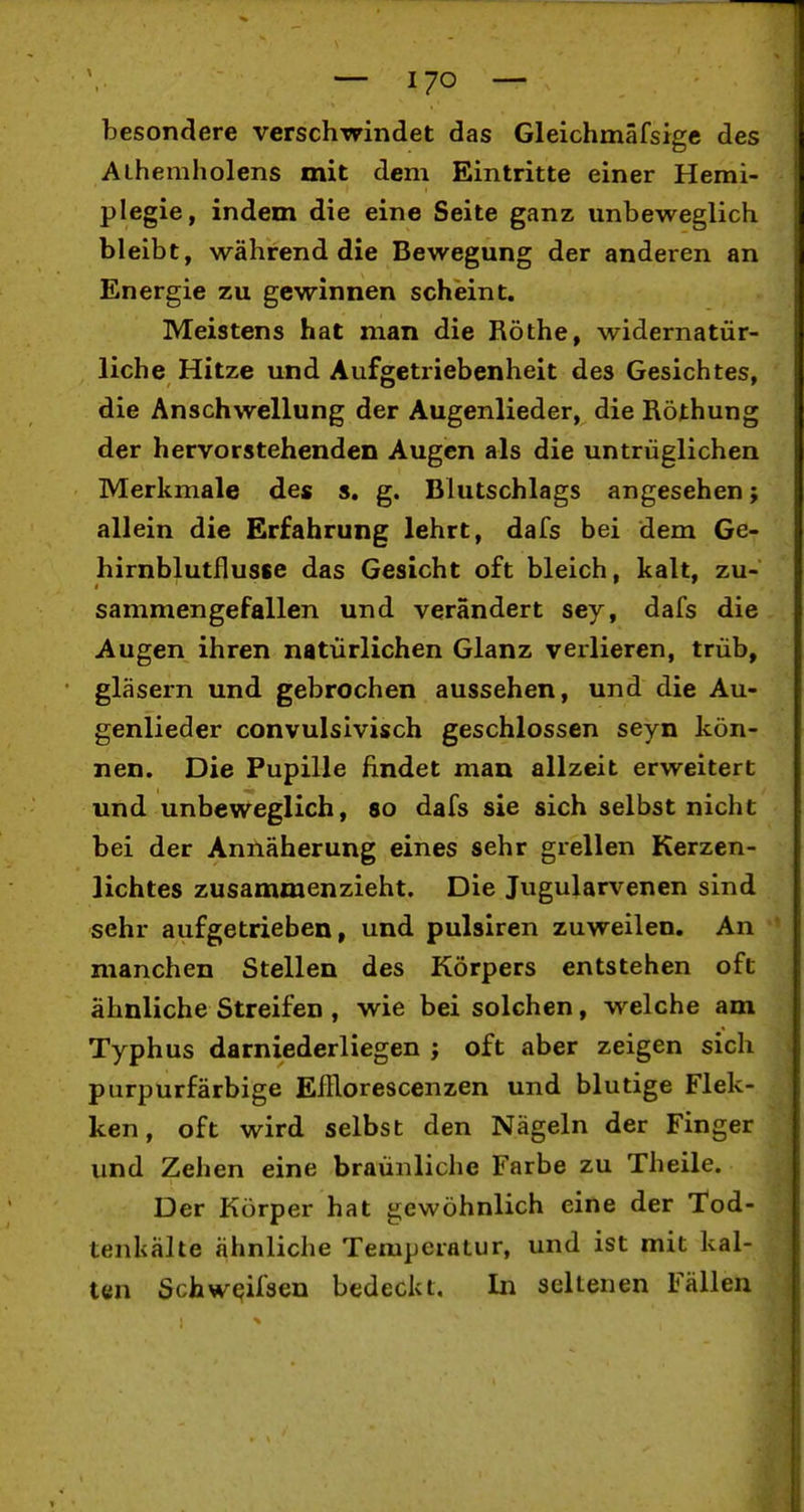 besonclere verschwindet das Gleichmäfsigc des Alhemholens mit dem Eintritte einer Hemi- plegie, indem die eine Seite ganz unbeweglich bleibt, während die Bewegung der anderen an Energie zu gewinnen scheint. Meistens hat man die Rothe, widernatür- liche Hitze und Aufgetriebenheit des Gesichtes, die Anschwellung der Augenlieder, die Röthung der hervorstehenden Augen als die untrüglichen Merkmale des s, g. Blutschlags angesehen; allein die Erfahrung lehrt, dafs bei dem Ge- hirnblutfluste das Gesicht oft bleich, kalt, zu- sammengefallen und verändert sey, dafs die Augen ihren natürlichen Glanz verlieren, trüb, gläsern und gebrochen aussehen, und die Au- genlieder convulsivisch geschlossen seyn kön- nen. Die Pupille findet man allzeit erweitert und unbeweglich, so dafs sie sich selbst nicht bei der Annäherung eines sehr grellen Kerzen- lichtes zusammenzieht. Die Jugularvenen sind sehr aufgetrieben, und pulsiren zuweilen. An manchen Stellen des Körpers entstehen oft ähnliche Streifen , wie bei solchen, welche am Typhus darniederliegen ; oft aber zeigen sich purpurfärbige EfRorescenzen und blutige Flek- ken, oft wird selbst den Nägeln der Finger und Zehen eine braünliche Farbe zu Theile. Der Körper hat gewöhnlich eine der Tod- tenkälte ähnliche Temperatur, und ist mit kal- ten Schweifsen bedeckt. In seltenen Fällen