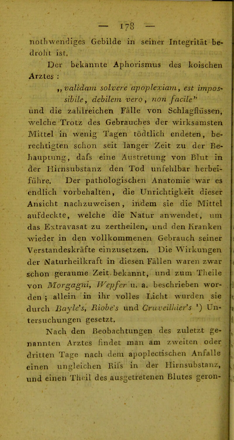 nothwfinrllges Gebilde in seiner Integrität be- droht ist. Der bekannte Aphorismus des koischen Arztes : f,validain solvere apoplexiain, est impoS' sibilcy debilem vero y non facile und die zahlreichen Fälle von Schlagflüssen, welche Trotz des Gebrauches der wirksamsten Mittel in wenig Tagen tödtlich endeten, be- rechtigten schon seit langer Zeit zu der Be- hauptung, dafs eine Austretung von Blut in der Hirnsubstanz den Tod unfehlbar herbei- führe. Der pathologischen Anatomie war es endlich vorbehalten, die Unrichtigkeit dieser Ansicht nachzuweisen, indem sie die Mittel aufdeckte, welche die Natur anwendet, um das Extravasat zu zertheilen, und den Kranken wieder in den vollkommenen Gebrauch seiner Verstandeskräfte einzusetzen. Die Wirkungen der Naturheilkraft in diesen Fällen waren zwar schon geraume Zeit,bekannt, und zum Theile von MoJ'gagniy TVepfer u. a. beschrieben wor- den ; allein in ihr volles Licht wurden sie t durch Baylc's, Riohe's und CruveWiier's *) Un- a tersuchungen gesetzt. Nach den Beobachtungen des zuletzt ge- , nannten Arztes findet man am zweiten oder , dritten Tage nach dem apoplectischen Anfalle einen ungleichen Rifs in der Hirnsubstanz, . und einen Thcil des ausgetretenen Blutes geron-