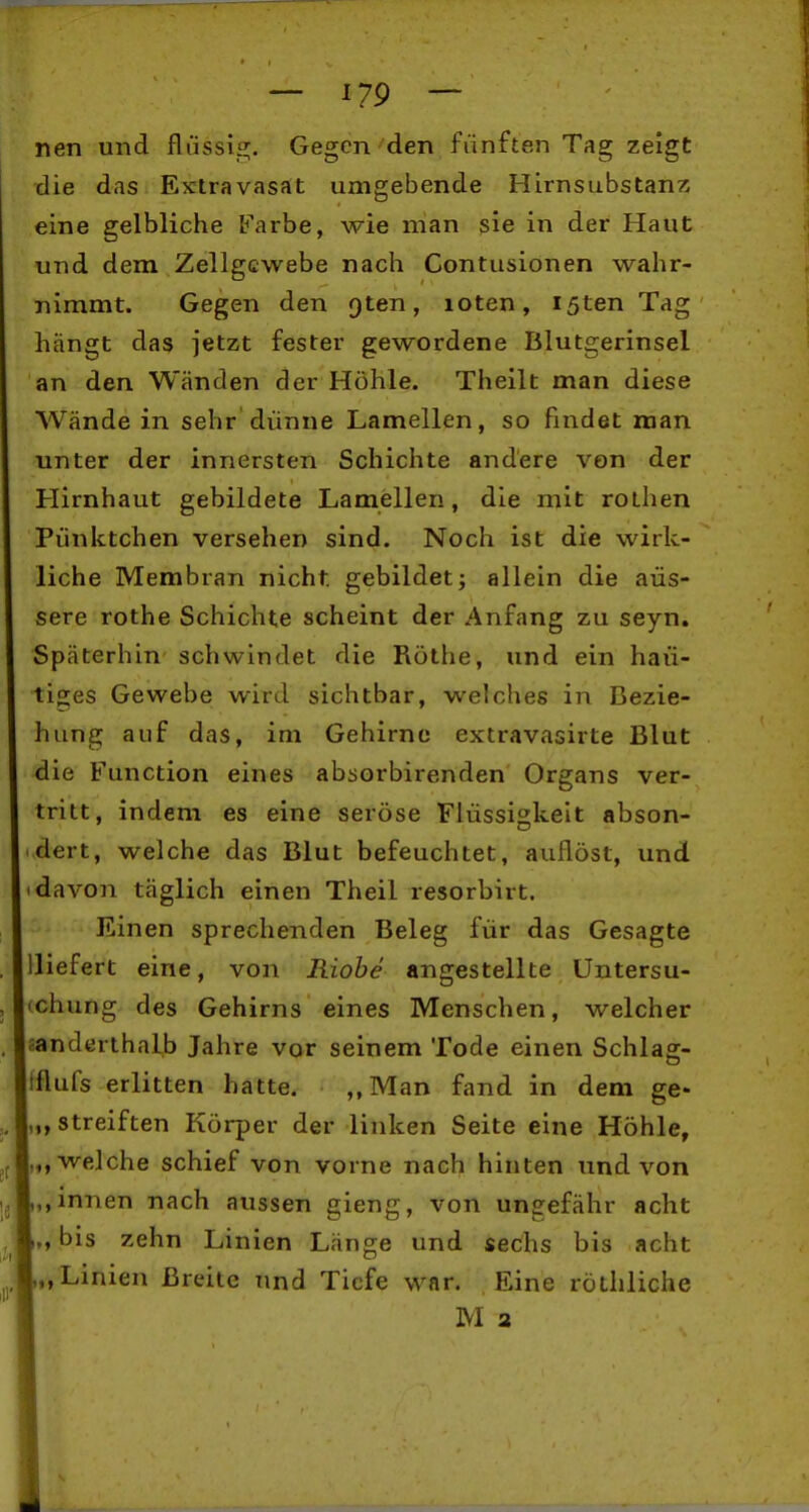 nen und flüssig. Gegen'den fünften Tag zeigt die das Extravasat umgebende Hirnsubstanz eine gelbliche Farbe, wie man sie in der Haut und dem Zellgewebe nach Contusionen wahr- nimmt. Gegen den Qten, loten, i5ten Tag hängt das jetzt fester gewordene Blutgerinsel an den Wänden der Höhle. Theilt man diese Wände in sehr'dünne Lamellen, so findet man unter der innersten Schichte andere von der Hirnhaut gebildete Lamellen, die mit rolhen Pünktchen versehen sind. Noch ist die wirk- liche Membran nicht gebildet; allein die äus- sere rothe Schichte scheint der Anfang zu seyn. Späterhin schwindet die Rothe, und ein han- tiges Gewebe wird sichtbar, welches in Bezie- hung auf das, im Gehirne extravasirte Blut die Function eines absorbirenden Organs ver- tritt, indem es eine seröse Flüssigkeit abson- dert, welche das Blut befeuchtet, auflöst, und 'davon täglich einen Theil resorbirt. Einen sprechenden Beleg für das Gesagte lliefert eine, von Riohe angestellte Untersu- ichung des Gehirns eines Menschen, welcher sanderthalb Jahre vor seinem Tode einen Schlag- tflufs erlitten hatte. ,,Man fand in dem ge- „ streiften Körper der linken Seite eine Höhle, („welche schief von vorne nach hinten und von ,, innen nach aussen gieng, von ungefähr acht „bis zehn Linien Länge und sechs bis acht „Linien Breite und Tiefe war. Eine röthliche M a