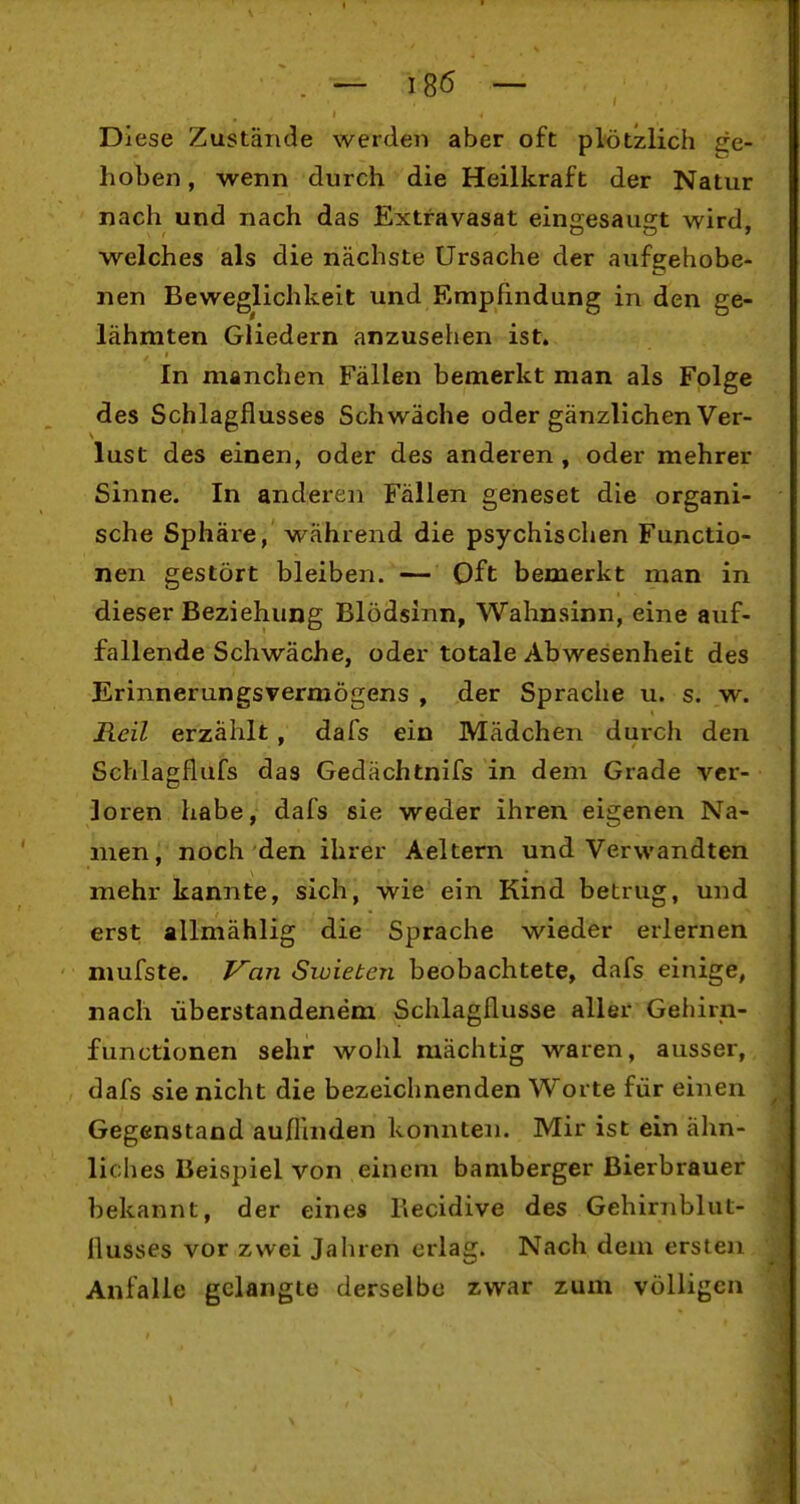 Diese Zustände werden aber oft plötzlich ge- hoben , wenn durch die Heilkraft der Natur nach und nach das Extravasat eine;esau2;t wird, welches als die nächste Ursache der aufgehobe- nen Beweglichkeit und Empfindung in den ge- lähmten Gliedern anzusehen ist. In manchen Fällen bemerkt man als Folge des Schlagflusses Schwäche oder gänzlichen Ver- lust des einen, oder des anderen, oder mehrer Sinne. In anderen Fällen geneset die organi- sche Sphäre, während die psychischen Functio- nen gestört bleiben. — Oft bemerkt man in dieser Beziehung Blödsinn, Wahnsinn, eine auf- fallende Schwäche, oder totale Abwesenheit des Erinnerungsvermögens , der Sprache u. s. w. Reil erzählt, dafs ein Mädchen durch den Schlagflufs das Gedächtnifs in dem Grade ver- loren habe, dafs sie weder ihren eigenen Na- men, noch den ihrer Aeltern und Verwandten mehr kannte, sich, wie ein Kind betrug, und erst allmählig die Sprache wieder erlernen mufste. F'an Siuieten beobachtete, dafs einige, nach überstandenem Schlagflusse aller Gehirn- functionen sehr wohl mächtig waren, ausser, dafs sie nicht die bezeichnenden Worte für einen Gegenstand auflinden konnten. Mir ist ein ähn- liches Beispiel von einem bamberger Bierbrauer bekannt, der eines Kecidive des Gehirnblut- Ilusses vor zwei Jahren erlag. Nach dem ersten Anfalle gelangte derselbe zwar zum völligen