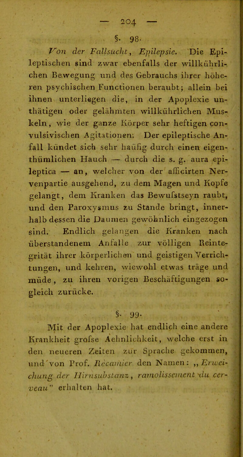 §. 98. Von der Fallsucht ^ Ejnlepsie. Die Epi- leiDtischen sind zwar ebenfalls der willkührli- chen Bewegung und des Gebrauchs ihrer höhe- ren psychischen Functionen beraubt; allein bei ihnen unterliegen die, in der Apoplexie un- thätigen oder gelähmten willkührlichen Mus- keln, wie der ganze Körper sehr heftigen con- vulsivischen Agitationen: Der epileptische An- fall kündet sich sehr häufig durch einen eigen- thümlichen Hauch — durch die s. g. aura epi- leptica — an, welcher von der aflicirten Ner- venpartie ausgehend, zu dem Magen und Kopfe gelangt, dem Kranken das Bewufstseyn raubt, und den Paroxysmus zu Stande bringt, inner- halb dessen die Daumen gewöhnlich eingezogen sind. Endlich gelangen die Kranken nach überstandenem Anfalle zur völligen Reinte- grität ihrer körperlichen und geistigen Verrich- tungen, und kehren, wiewohl etwas träge und müde, zu ihren vorigen Beschäftigungen so- gleich zurücke. §• 99- Mit der Apoplexie hat endlich eine andere Krankheit grofse Aehnlichkeit, welche erst in den neueren Zeiten zur Sprache gekommen, und von Prof. Rccamicr den Namen: „Erwei- chung der Ilirnsuhstanz , raniolissenienb tlu cer- venu erhalten hat.