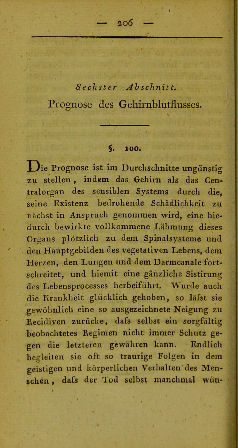 1 H06 — Sechster Ah schnitt, Prognose des Gehirnblutflusses. $. 100. J3ie Prognose ist im Durchschnitte ungünstig zu stellen, indem das Gehirn als das Cen- tralorgan des sensiblen Systems durch die, seine Existenz bedrohende Schädlichkeit zu näqhst in Anspruch genommen wird, eine hie- durch bewirkte vollkommene Lähmung dieses Organs plötzlich zu dem Spinalsystemc und den Hauptgebilden des vegetativen Lebens, dem Herzen, den Lungen und dem Darmcanale fort- schreitet, und hiemit eine gänzliche Sistirung des Lebensprocesses herbeiführt. Wurde auch die Krankheit glücklich gehoben, so läfst sie gewöhnlich eine so ausgezeichnete Neigung zu Recidiven zurücke, dafs selbst ein sorgfältig beobachtetes Regimen nicht immer Schutz ge- gen die letzteren gewähren kann. Endlich begleiten sie oft so traurige Folgen in dem geistigen und körperlichen Verhalten des Men- schen , dafs der Tod selbst manchmal wün-