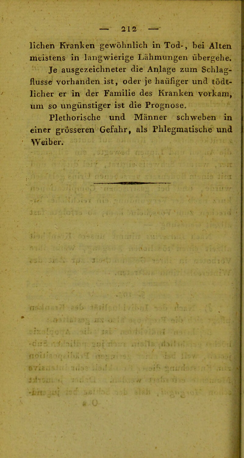 liehen Kranken gewöhnlich in Tod-, bei Alten meistens in langwierige Lähmungen übergehe. Je ausgezeichneter die Anlage zum Schlag- flusse vorhanden ist, oder je häufiger und tödt- licher er in der Familie des Kranken vorkam, um so ungünstiger ist die Prognose. Plethorische und Männer schweben in einer grösseren Gefahr, als Phlegmatische und Weiber.