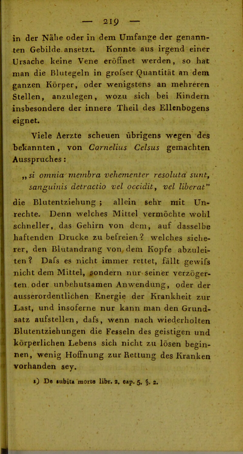 in der Nähe oder in dem Umfange der genann- ten Gebilde ansetzt. Konnte aus irgend einer Ursache keine Vene eröffnet werden, so hat man die Blutegeln in grofser Quantität an dem ganzen Körper, oder wenigstens an mehreren Stellen, anzulegen, wozu sich bei Kindern insbesondere der innere Theil des Ellenbogens eignet. Viele Aerzte scheuen übrigens wegen des bekannten, von Cornelius Celsus gemachten Ausspruches: „si omnia viembra vehementer resoluta sunt, sanguinis detractio vel occidit, vel liberat die Blutentziehung ; allein sehr mit Un- rechte. Denn welches Mittel vermöchte wohl schneller, das Gehirn von dem, auf dasselbe haftenden Drucke zu befreien ? welches siche- rer, den Blutandrang von dem Kopfe abzulei- ten? Dafs es nicht immer rettet, fällt gewifs nicht dem Mittel, ßondern nur seiner verzöeer- ten oder unbehutsamen Anwendung, oder der ausserordentlichen Energie der Krankheit zur Last, und insoferne nur kann man den Grund- satz aufstellen, dafs, wenn nach wiederholten Blutentziehungen die Fesseln des geistigen und körperlichen Lebens sich nicht zu lösen begin- nen, wenig Hoffnung zur Rettung des Kranken vorhanden sey. i) De «ubita morte libn 2. oap. 5. 2.