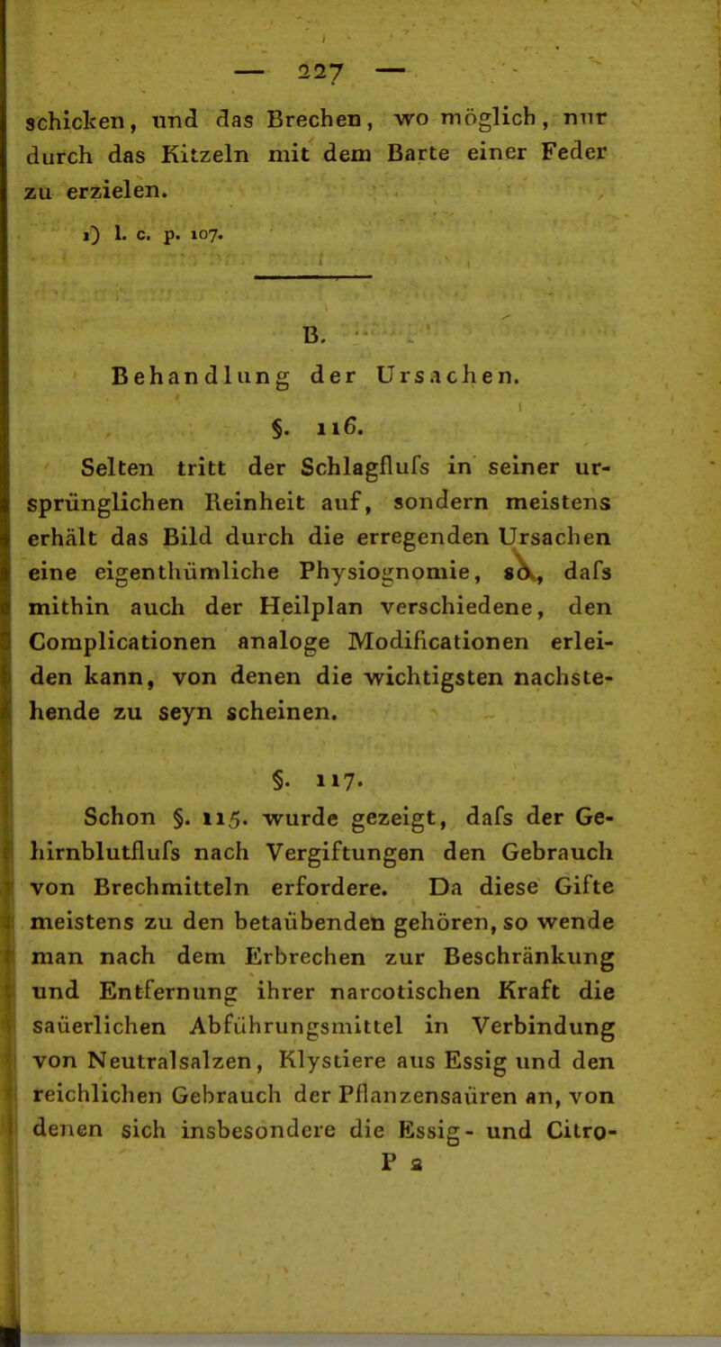 schielten, und das Brechen, wo möglich, nnr durch das Kitzeln mit dem Barte einer Feder zu erzielen. i) 1. c. p. 107. B. Behandlung der Ursachen. §. 116. Selten tritt der Schlagflufs in seiner ur- sprünglichen Reinheit auf, sondern meistens erhält das Bild durch die erregenden Ursachen eine eigenthümliche Physiognomie, s^, dafs mithin auch der Heilplan verschiedene, den Complicationen analoge Modificationen erlei- den kann, von denen die wichtigsten nachste- hende zu seyn scheinen. §• H7- Schon §. 115. wurde gezeigt, dafs der Ge- hirnblutflufs nach Vergiftungen den Gebrauch von Brechmitteln erfordere. Da diese Gifte meistens zu den betaübenden gehören, so wende man nach dem Erbrechen zur Beschränkung und Entfernung ihrer narcotischen Kraft die säuerlichen Abführungsmittel in Verbindung von Neutralsalzen, Klystiere aus Essig und den teichlichen Gebrauch der Pflanzensaüren an, von denen sich insbesondere die Essig- und Citro- P a