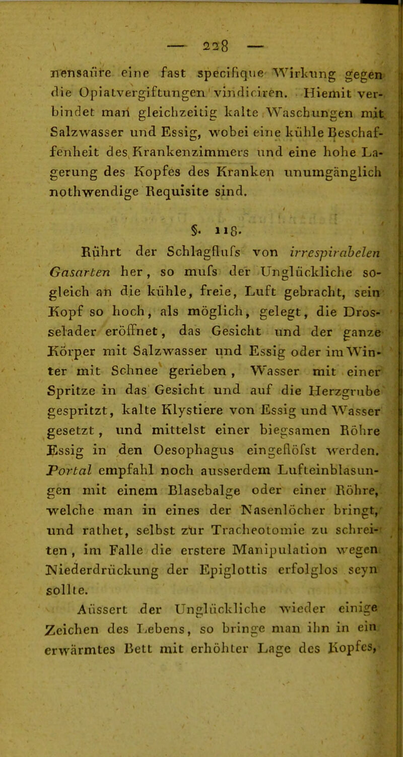 jiensaiite eine fast specifique- Wirlc-ung gegen die Opiatvergiftungen' viiidif.iren. Hiemit ver- bindet marl gleichzeitig kalte Waschungen mit, Salzwasser und Essig, wobei eine kühle Beschaf- fenheit des,Krankenzimmers und eine hohe La- gerung des Kopfes des Kranken unumgänglich nothwendige Requisite sind. §. 118. Rührt der Schltigflufs von irrespirahelen Gasarten her, so mufs der Unglückliche so- gleich an die kühle, freie, Luft gebracht, sein Kopf so hoch, als möglich, gelegt, die Dros- selader eröffnet, das Gesicht und der ganze Körper mit Salzwasser und Essig oder im Win- ter mit Schnee gerieben , Wasser mit einer Spritze in das Gesicht und auf die Herzgrube gespritzt, kalte Klystiere von Essig und Wasser gesetzt, und mittelst einer biegsamen Röhre Essig in den Oesophagus eingeflöfst werden. Portal empfahl noch ausserdem Lufteinblasun- gen mit einem Blasebalge oder einer Röhre, ■welche man in eines der Nasenlöcher bringt,' und rathet, selbst ztir Tracheotomie zu schrei-' ten , im Falle die erstere Manipulation wegen* ISJiederdrückung der Epiglottis erfolglos seyn' sollte. Äussert der Unglückliche wieder einige Zeichen des Lebens, so bringe man ihn in ein; erwärmtes Bett mit erhöhter Lage des I'iopfcs,-