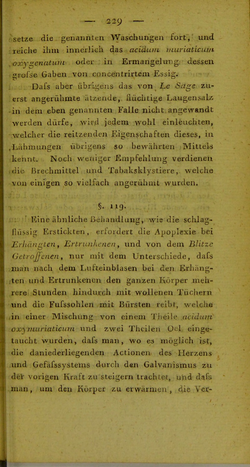 fsetze die genannLen Waschungen fort, und reiche ihm innerlich das acidujti, juuriaticia/t oxy^enatinn oder in Ermangelung dessen f^rofse Gaben von concentrirtem Essift. DaTs aber übrigens das von Le Sage zu- erst angerühmte ätzende, Ilüchtige Laugensalz -in dem eben genannten Falle nicht angewandt werden dürfe, wird jedem wohl einleuchten, welcher die reitzenden Eigenschaften dieses, in .Lähmungen übrigens so bewährten Mittels keimt. Noch weniger Empfehlung verdienen .die Brechmittel und Tabaksklystiere, welche von einigen so vielfach angerühmt wurden. T §. 119. Eine ähnliche i3ehandlung, wie die schlag- flüssig Erstickten, erlordert die Apoplexie bei Erllängten y Ertrunkenen ^ und von dem Blitze Getroßcnen, nur mit dem Unterschiede, dafs vinan nach dem Lufteinblasen bei den Erhäng- iten und Ertrunkenen den ganzen Körper meh- rere Stunden hindurch mit wollenen Tüchern und die Fufssohlen mit Bürsten reibt, welche 4in einer Mischung von einem Theile acidiim oxyinitriaticmn und zwei Thcilen Oel einge- taucht wurden, dafs man, wo es möglich ist, die daniederliegenden Actionen des Herzens .nnd Gefäfssystems durch den Galvanismus zu det vorigen Kraft zu steigern trachtet, und dnfs man, um den Körper zu erwärmen, die Vcr-