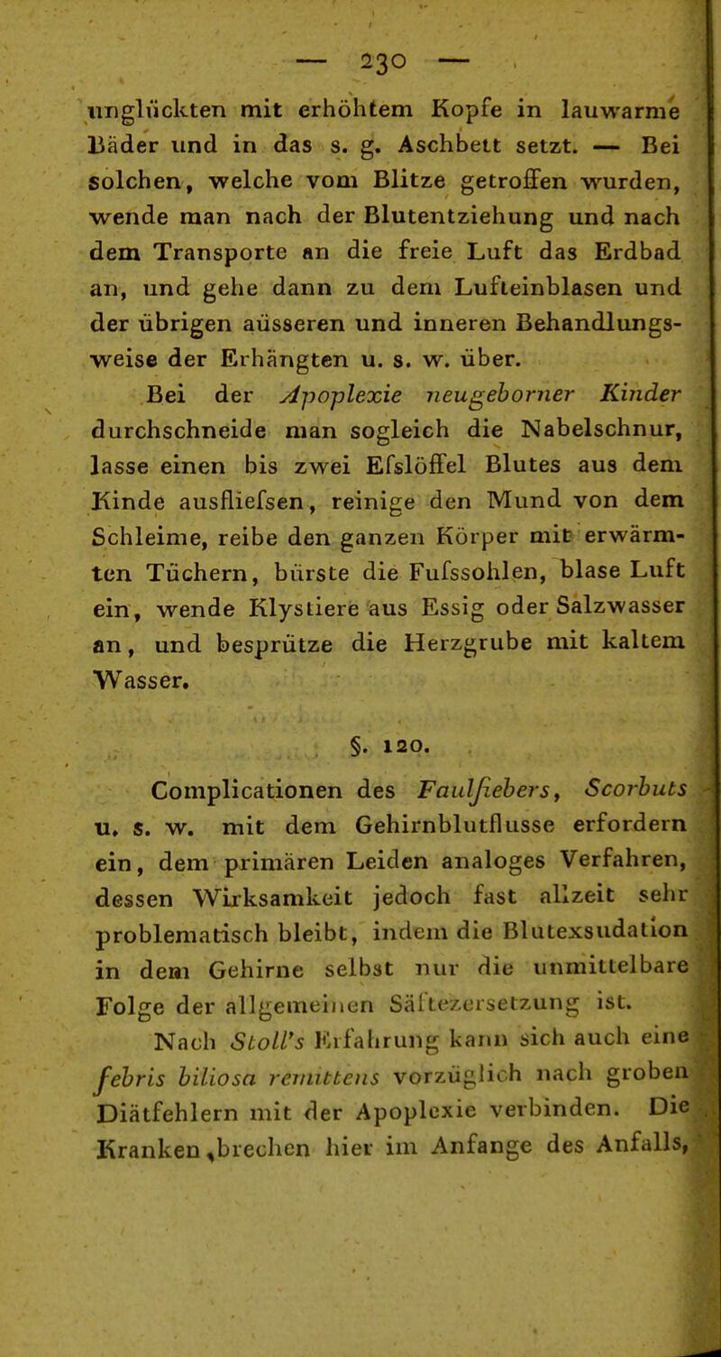 imglückten mit erhöhtem Kopfe in lauwarme Bäder und in das s. g. Aschbett setzt. — Bei solchen, welche vom Blitze getroffen wurden, wende man nach der Blutentziehung und nach dem Transporte an die freie Luft das Erdbad an, und gehe dann zu dem Lufteinblasen und der übrigen äusseren und inneren Behandlungs- weise der Erhängten u. s. w. über. Bei der Apoplexie neugehorner Kuider durchschneide man sogleich die Nabelschnur, lasse einen bis zwei Efslöffel Blutes aus dem Kinde ausfliefsen, reinige den Mund von dem Schleime, reibe den ganzen Körper mit erwärm- ten Tüchern, bürste die Fufssohlßn, blase Luft ein, wende Klystiere aus Essig oder Salzwasser an, und besprütze die Herzgrube mit kaltem Wasser. §. 120. Complicationen des Faulßebers, Scorhuts u, s. w. mit dem Gehirnblutflusse erfordern ein, dem primären Leiden analoges Verfahren, dessen Wirksamkeit jedoch fast allzeit sehr problematisch bleibt, indem die Blutexsudation in dem Gehirne selbst nur die unmittelbare Folge der allgemeinen Säl'tezersetzung ist. Nach StoU's Erfahrung kann sich auch eine fehris hiliosa remittens vorzüglich nach groben Diätfehlern mit der Apoplexie verbinden. Die Kranken ^brechen hier im Anfange des Anfalls,
