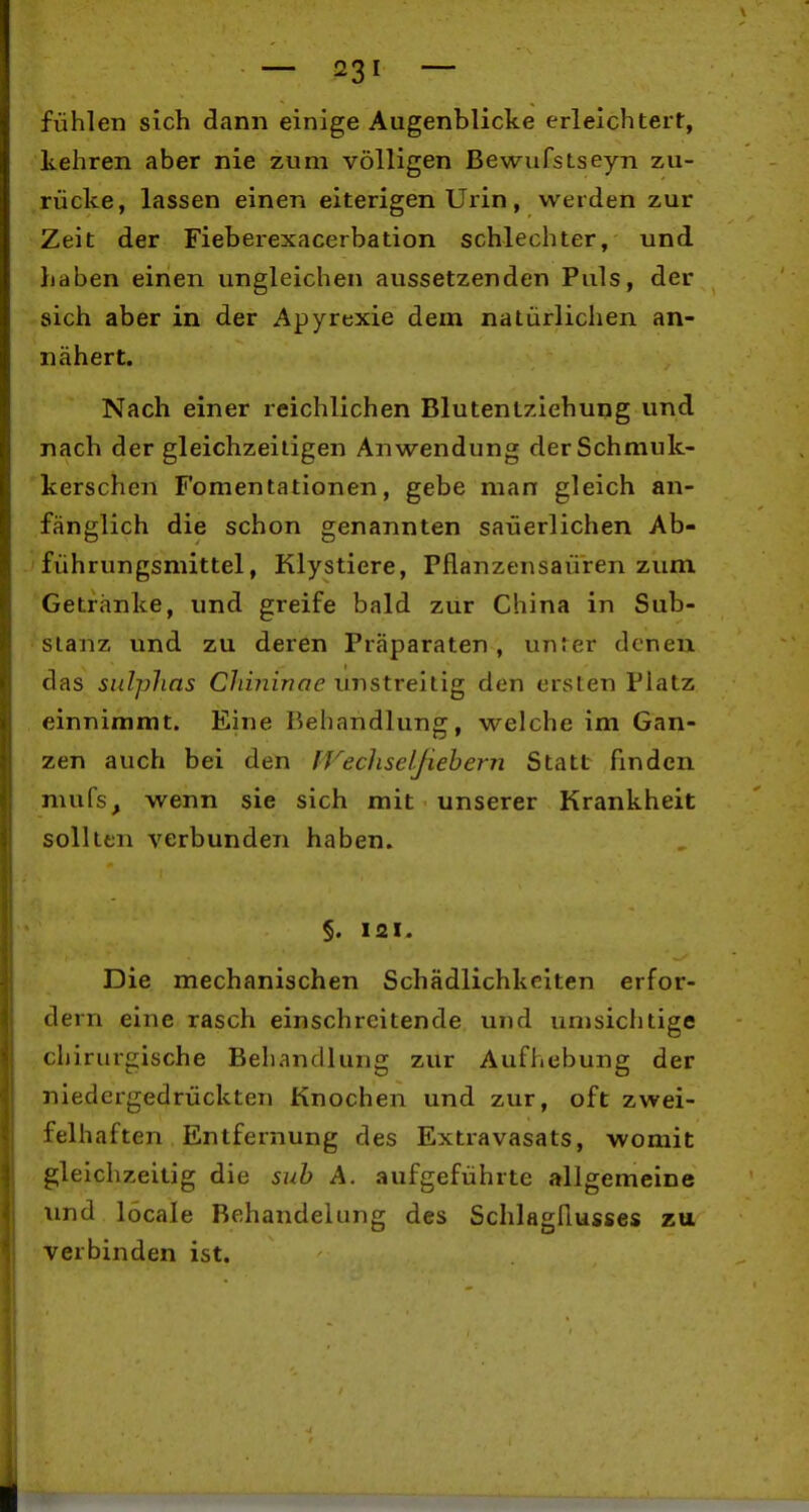 fühlen sich dann einige Augenblicke erleichtert, kehren aber nie zum völligen BewufsLseyn zu- rücke, lassen einen eiterigen Urin, werden zur Zeit der Fieberexacerbation schlechter, und haben einen ungleichen aussetzenden Puls, der sich aber in der Apyrexie dem natürlichen an- nähert. Nach einer reichlichen Blutentziehung und nach der gleichzeitigen Anwendung derSchmuk- 'kerschen Fomentationen, gebe man gleich an- fänglich die schon genannten säuerlichen Ab- führungsmittel, Klystiere, Pflanzensaü'ren zum Getränke, und greife bald zur China in Sub- stanz und zu deren Präparaten, unter denen das sulphns Chininae UTistreitig den ersten Platz einnimmt. Eine Behandlung, welche im Gan- zen auch bei den IVechselßehern Statt finden mufs, wenn sie sich mit unserer Krankheit sollten verbunden haben. §. 121. Die mechanischen Schädlichkeiten erfor- dern eine rasch einschreitende und umsichtige chirurgische Behandlung zur Aufhebung der niedergedrückten Knochen und zur, oft zwei- felhaften Entfernung des Extravasats, womit gleichzeitig die suh A. aufgeführte allgemeine imd löcale Behandelung des SchlagHusses zu verbinden ist.