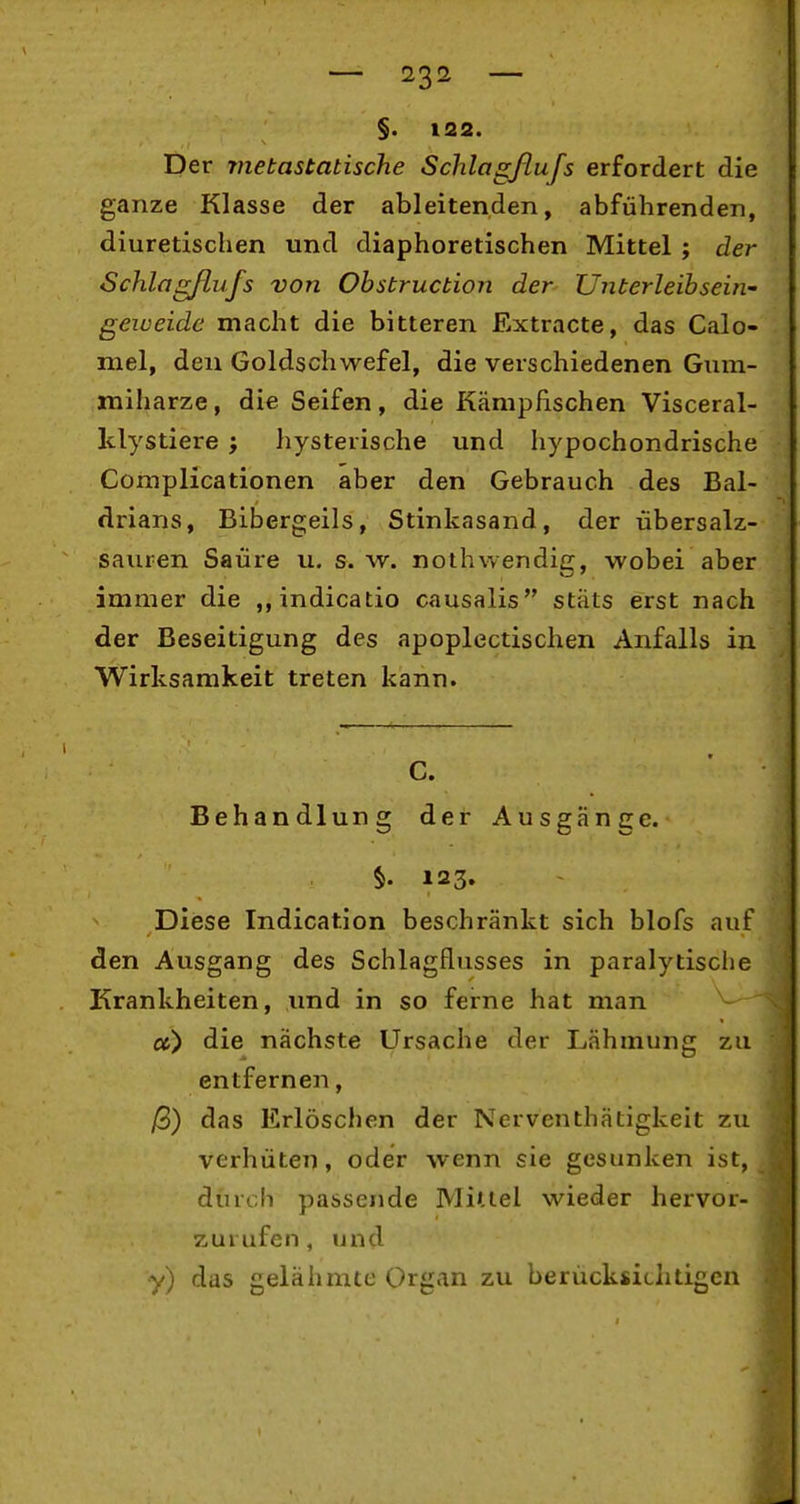 — 23^^ — §. 122. Der metastatische Schlagßufs erfordert die ganze Klasse der ableitenden, abführenden, diuretischen und diaphoretischen Mittel ; der Schlagflufs von Ohsbruction der Unterleibseiti- geweide macht die bitteren Extracte, das Calo- mel, den Goldschwefel, die verschiedenen Gum- miharze, die Seifen, die Kämpfischen Visceral- klystiere ; hysterische und hypochondrische Complicationen aber den Gebrauch des Bal- drians, Bibergeils, Stinkasand, der übersalz- sauren Saure u. s.w. nothwendig, wobei aber immer die ,,indicatio causalis stäts erst nach der Beseitigung des apoplectischen Anfalls in Wirksamkeit treten kann. C. Behandlung der Ausgänge. §. 123. Diese Indication beschränkt sich blofs auf den Ausgang des Schlagflusses in paralytisclie Krankheiten, und in so ferne hat man cc) die nächste Ursache der Lähmung zu entfernen, ß) das Erlöschen der Nerventhätigkeit zu verhüten, oder wenn sie gesunken ist, durch passende Miuel wieder hervor- zurufen , und y) das gelähmte Organ zu berücksichtigen