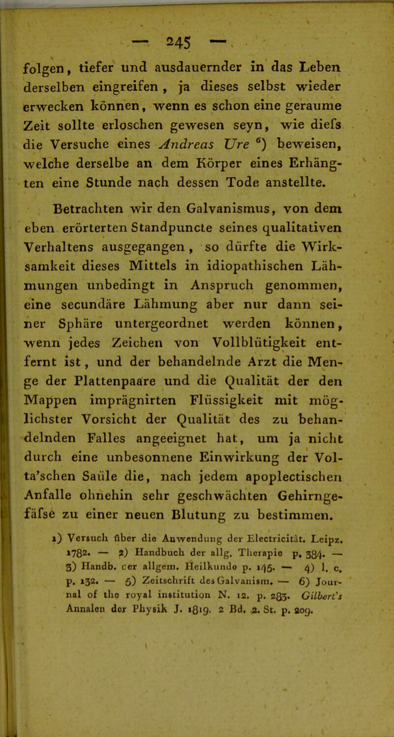 folgen, tiefer und ausdauernder in das Leben derselben eingreifen , ja dieses selbst wieder erwecken können, wenn es schon eine geraume Zeit sollte erloschen gewesen seyn, wie diefs die Versuche eines Andreas Ure ^) beweisen, welche derselbe an dem Körper eines Erhäng- ten eine Stunde nach dessen Tode anstellte. Betrachten wir den Galvanismus, von dem eben erörterten Standpuncte seines qualitativen Verhaltens ausgegangen , so dürfte die Wirk- samkeit dieses Mittels in idiopathischen Läh- mungen unbedingt in Anspruch genommen, eine secundäre Lähmung aber nur dann sei- ner Sphäre untergeordnet werden können, wenn jedes Zeichen von Vollblütigkeit ent- fernt ist, und der behandelnde Arzt die Men- ge der Plattenpaare und die Qualität der den Mappen imprägnirten Flüssigkeit mit mög- lichster Vorsicht der Qualität des zu behan- delnden Falles angeeignet hat, um ja nicht durch eine unbesonnene Einwirkung der Vol- ta'schen Saüle die, nach jedem apoplectischen Anfalle ohnehin sehr geschwächten Gehirnge- fäfse zu einer neuen Blutung zu bestimmen. i) Versuch über die Anwendung der Electricitat. Leipz. 1782. — 2) Handbuch der allg, Therapie p, 584. — 3) Handb. cer allgem. Heilkunde p. i/|5. — cj) 1. c. p. 132. — 5) Zeitschrift des Galvanism. — 6) Jour- nal of tho royal institution N. 12. p. zQS- Gilbert's Annalen der Physik J. 1819. 2 Bd. a. St. p. 20g.