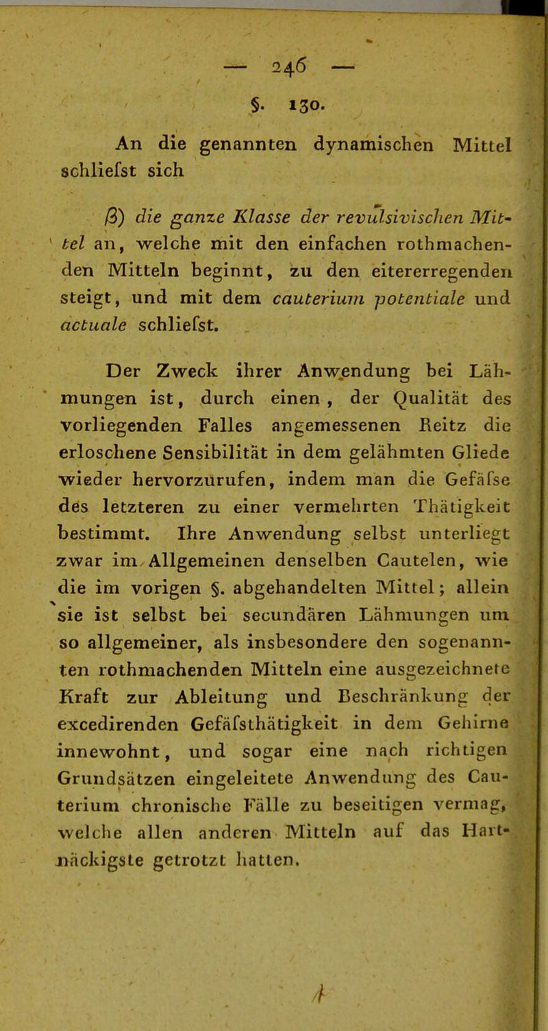 1 — 246 — I 1 §. 130. I An die genannten dynamischen Mittel schliefst sich | /3) die gante Klasse der revulsivischen Mit- ' tel an, welche mit den einfachen rothmachen- den Mitteln beginnt, zu den eitererregenden steigt, und mit dem cauteriuni potentiale und actuale schliefst. Der Zweck ihrer Anwendung bei Läh- mungen ist, durch einen , der Qualität des vorliegenden Falles angemessenen Reitz die erloschene Sensibilität in dem gelähmten Glieds wieder hervorzurufen, indem man die Gefäfse des letzteren zu einer vermehrten Thätigkeit bestimmt. Ihre Anwendung selbst unterliegt zwar im. Allgemeinen denselben Cautelen, wie die im vorigen §. abgehandelten Mittel; allein sie ist selbst bei secundären Lähmungen um so allgemeiner, als insbesondere den sogenann- ten rothmachenden Mitteln eine ausgezeichnete Kraft zur Ableitung und Beschränkung der excedirenden Gefäfsthätigkeit in dem Gehirne innewohnt, und sogar eine nach richtigen Grundsätzen eingeleitete Anwendung des Cau- terium chronische Fälle zu beseitigen vermag, welche allen anderen Mitteln auf das Hart- näckigste getrotzt ]iatten.