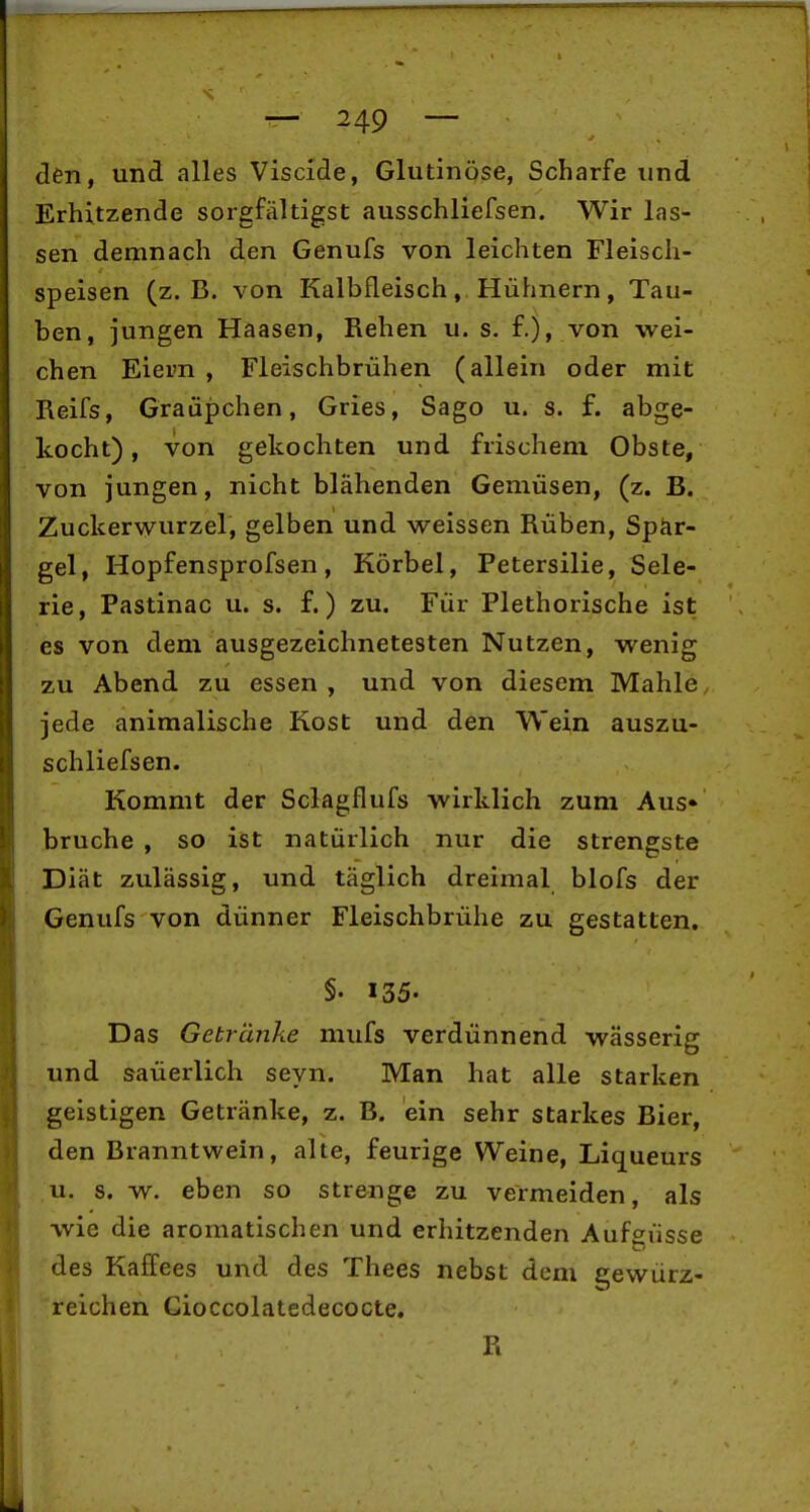 den, und alles Viscide, Glutinöse, Scharfe und Erhitzende sorgfältigst ausschliefsen. Wir las- sen demnach den Genufs von leichten Fleisch- speisen (z.B. von Kalbfleisch, Hühnern, Tau- ben, jungen Haasen, Rehen u. s. f.), von wei- chen Eiern , Fleischbrühen (allein oder mit Reifs, Graüpchen, Gries, Sago u. s. f. abge- kocht), von gekochten und frischem Obste, von jungen, nicht blähenden Gemüsen, (z. B. Zuckerwurzel, gelben und weissen Rüben, Spär- gel, Hopfensprofsen, Körbel, Petersilie, Sele- rie, Pastinac u. s. f.) zu. Für Plethorische ist es von dem ausgezeichnetesten Nutzen, wenig zu Abend zu essen , und von diesem Mahle jede animalische Kost und den Wein auszu- schliefsen. Kommt der Sclagflufs wirklich zum Aus» bruche , so ist natürlich nur die strengste Diät zulässig, und täglich dreimal blofs der Genufs von dünner Fleischbrühe zu gestatten. §■ 135- Das Getränke mufs verdünnend wässerig und saüerlich seyn. Man hat alle starken geistigen Getränke, z. B. ein sehr starkes Bier, den Branntwein, alte, feurige Weine, Liqueurs u. s. w. eben so strenge zu vermeiden, als wie die aromatischen und erhitzenden Aufgüsse des Kaffees und des Thees nebst dem gewürz- reichen Gioccolatedecocte. R