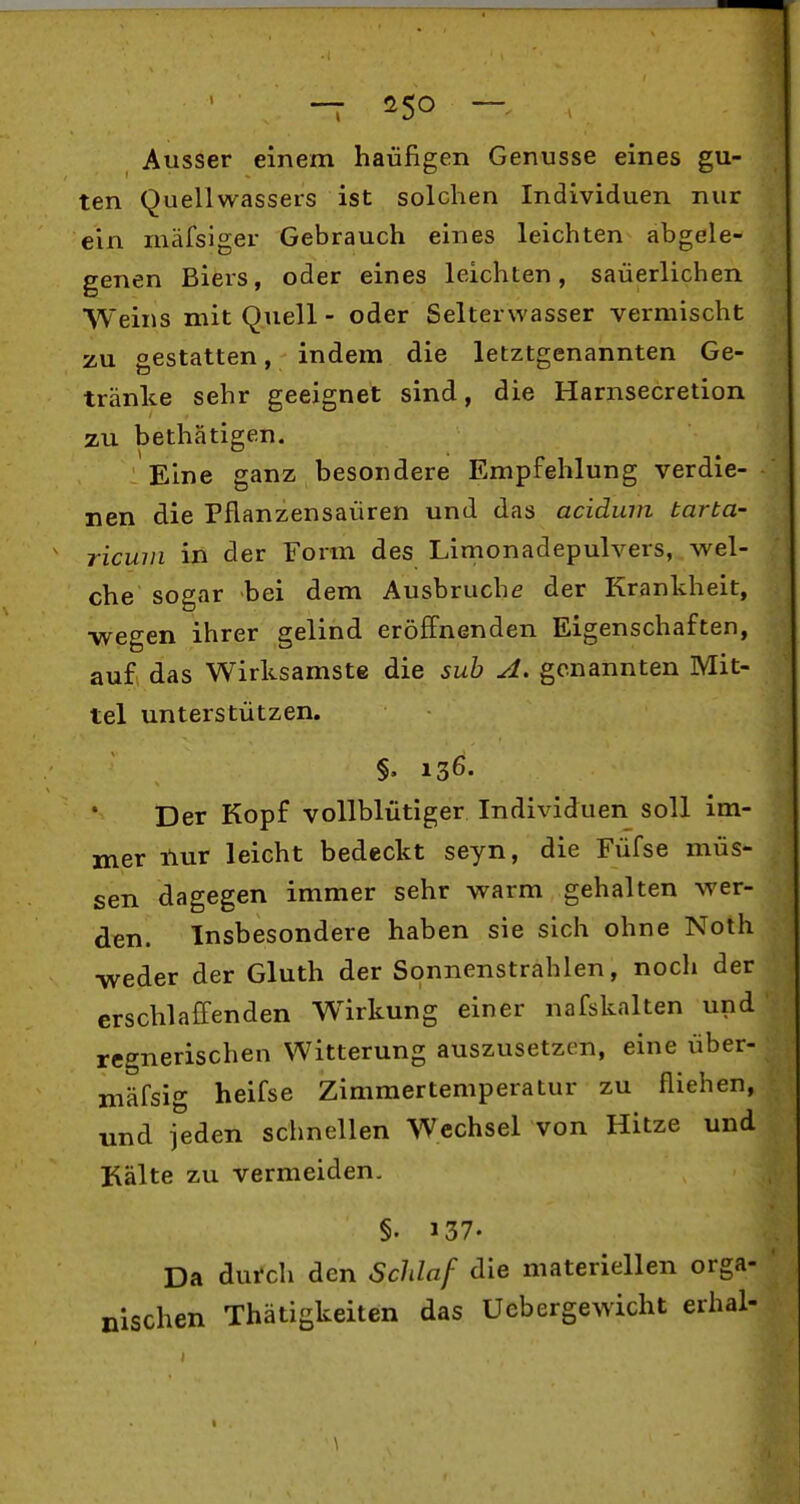 -T ^^50 — Ausser einem häufigen Genüsse eines gu- ten Quellwassers ist solchen Individuen nur ein mäfsiger Gebrauch eines leichten abgele- genen Biers, oder eines leichten, saüerlichen Weins mit Quell - oder Selterwasser vermischt zu gestatten, indem die letztgenannten Ge- tränke sehr geeignet sind, die Harnsecretion zu bethätigen. Eine ganz besondere Empfehlung verdie- nen die Pflanzensaüren und das acidum tarta- ricwn in der Form des Limonadepulvers, wel- che sogar bei dem Ausbruche der Krankheit, •wegen ihrer gelind eröffnenden Eigenschaften, au£ das Wirksamste die sub A. genannten Mit- tel unterstützen. §. 136. Der Kopf vollblütiger Individuen soll im- mer nur leicht bedeckt seyn, die Füfse müs- sen dagegen immer sehr warm gehalten wer- den. Insbesondere haben sie sich ohne Noth -weder der Gluth der Sonnenstrahlen, noch der erschlaffenden Wirkung einer nafskalten und regnerischen Witterung auszusetzen, eine über- mäfsig heifse Zimmertemperatur zu fliehen, und jeden schnellen Wechsel von Hitze und Kälte zu vermeiden. §. 137. Da dutch den Schlaf die materiellen orga- nischen Thätigkeiten das Uebergewicht erhal- \