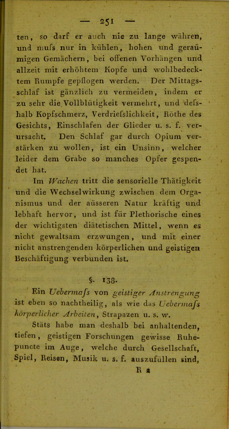 — — ten, so darf er auch nie zu lange währen, und niufs nur in kühlen, hohen und geräu- migen Gemächern, bei offenen Vorhängen und allzeit mit erhöhtem Kopfe und wohlbedeck- tem Rumpfe gepflogen werden. Der Mittags- schlaf ist gänzlich zu vermeiden, indem er zu sehr die Vollblütigkeit vermehrt, und defs- halb Kopfschmerz, Verdriefslichkeit, Rothe des Gesichts, Einschlafen der Glieder u. s. f. ver- ursacht. Den Schlaf gar durch Opium ver- stärken zu wollen, ist ein Unsinn, welcher leider dem Grabe so manches Opfer gespen- det hat. Im Wachen tritt die sensorielle Thätigkeit und die Wechselwirkung zwischen dem Orga- nismus und der äusseren Natur kräftig und lebhaft hervor, und ist für Plethorische eines der wichtigsten diätetischen Mittel, wenn es nicht gewaltsam erzwungen, und mit einer nicht anstrengenden körperlichen und geistigen Beschäftigung verbunden ist. §• 138. Ein Uebermafs von geistiger Anstrengung ist eben so nachtheilig, als wie das Uebermafs körperlicher Arbeiten y Strapazen u. s. w. Stäts habe man deshalb bei anhaltenden, tiefen, geistigen Forschungen gewisse Ruhe- puncte im Auge, welche durch Gesellschaft, Spiel, Reisen, Musik u. s. f. auszufüllen sind, R a