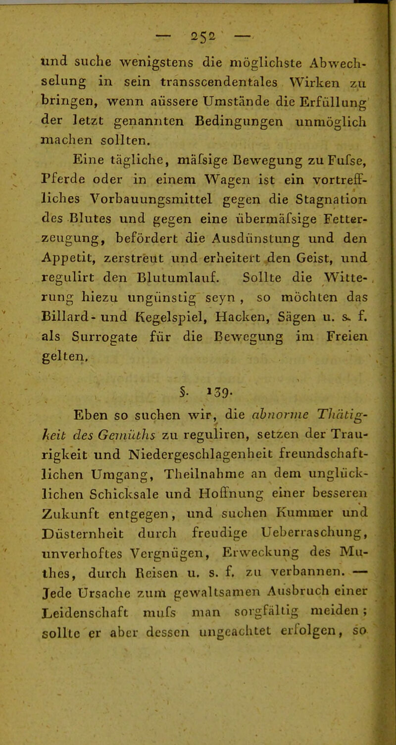 und suche wenigstens die möglichste Abwech- selung in sein transscendentales Wirken zu bringen, wenn äussere Umstände die Erfüllung der letzt genannten Bedingungen unmöglich machen sollten. Eine tägliche, mäfsige Bewegung zu Fufse, Pferde oder in einem Wagen ist ein vortreflP- liches Vorbauungsmittel gegen die Stagnation des Blutes und gegen eine übermäfsige Fetter- zeugung, befördert die Ausdünstung und den Appetit, zerstreut und erheitett jäen Geist, und regulirt den Blutumlauf. Sollte die Witte- rung hiezu ungünstig seyn , so möchten das Billard - und Keg^elspiel, Hacken, Sägen u. &. f. als Surrogate für die Bewegung im Freien gelten, §. 139- Eben so suchen wir, die abnorme Thätig- keib des Geinübhs zu reguliren, setzen der Trau- rigkeit und Niedergeschlagenheit freundschaft- lichen Umgang, Theilnahme an dem unglück- lichen Schicksale und Hoffnung einer besseren Zukunft entgegen, und suchen Kummer und Düsternheit durch freudige Ueberiaschung, unverhoftes Vergnügen, Erweckung des Mu- thes, durch Belsen u. s. f. zu verbannen. — Jede Ursache zum gewaltsamen Ausbruch einer Leidenschaft mufs man sorgfältig meiden ; sollte er aber dessen ungeachtet erlolgen, so