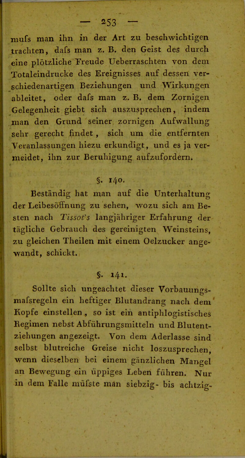 mufs man ihn in der Art zu beschwichtigen trachten, dafs man z. B. den Geist des durch eine plötzliche Freude Ueberraschten von dem Totaleindrucke des Ereignisses auf dessen ver- schiedenartigen Beziehungen und Wirkungen ableitet, oder dafs man z. B. dem Zornigen Gelegenheit giebt sich auszusprechen, indem man den Grund seiner zornigen Aufwallung sehr gerecht findet , sich um die entfernten Veranlassungen hiezu erkundigt, und es ja ver- meidet, ihn zur Beruhigung aufzufordern. §. 140. Beständio; hat man auf die Unterhaituns der LeibesöfFnung zu sehen, wozu sich am Be- sten nach Tissot's langjähriger Erfahrung der tägliche Gebrauch des gereinigten Weinsteins, zu gleichen Theilen mit einem Oelzucker ange- wandt, schickt.! §. 141. Sollte sich ungeachtet dieser Vorbauungs- mafsregeln ein heftiger Blutandrang nach dem' Kopfe einstellen , so ist ein antiphlogistisches Regimen nebst Abführungsmitteln und Blutent- ziehungen angezeigt. Von dem Aderlasse sind selbst blutreiche Greise nicht loszusprechen wenn dieselben bei einem gänzlichen Mangel an Bewegung ein üppiges Leben führen. Nur in dem Falle müfste man siebzig- bis achtzig-