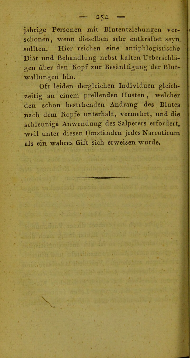jährige Personen mit Blutentziehungen ver- ( schonen, wenn dieselben sehr entkräftet seyn sollten. Hier reichen eine antiphlogistische Diät und Behandlung nebst kalten Ueberschlä- gen über den Kopf zur Besänftigung der Blut- wallungen hin. Oft leiden dergleichen Individuen gleich- zeitig an einem prellenden Husten , welcher den schon bestehenden Andrang des Blutes nach dem Kopfe unterhält, vermehrt, und die schleunige Anwendung des Salpeters erfordert, weil unter diesen Umständen jedes Narcoticura. als ein wahres Gift sich erweisen würde.