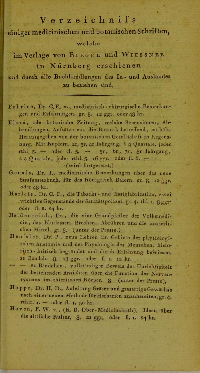 Verzeichnifs einiger medicinischen und botanischen Schriften, welche im Verlage von Riegei- und Wiessner in Nürnberg erschienen und durch alle Buchhartdlangen des In - und Auslandes zu besiehen sind. Fabrice, Dr. C.E. v., medizinisch - cliirurgigclie Bemerliuii- gen und Erfahriiiigen. gr. Q. i2 ggr. oder 48 kr. Flora, oder botanische Zeitung, welche Recensioiien, Ab- handlungen, Aufsätze etc. die Botanik betreffend, enthält. Herausgegeben von der botanischen Gesellschaft in Regens- burg. Mit Hupfern. 2r, 3r, Jahrgang, a 4 Quartale, jeder rthl. 3. — oder fl. 5. — 5r, 6r, 7r, Jahrgang, a 4 Quartale, jeder rthl. 3. 16 ggr. oder fl. 6. — (wird fortgesetzt.) Gensls, Dr. J., medicinische Bemerkungen über das neue Strafgesetzbuch, für das Königreich Baiern. gr. Q, 12 ggr. oder 48 kr. Harlefs, Dr. C. F., die Tabacks- und Essigfabricaiion, zwei wichtige Gegenstände der Sanitätspolizei, gr. 4. thl. 1. Sgg'^' oder fl. 2. 24 kr. Heid enreich, Dr., die vier Grundpfeiler der Vollssniedi- cin, das Blutlassen, Brechen, Abführen und die aüsserli- chen Mittel, gr. 3. (unter der Presse.) Henfsler, Dr. P., neue Lehren im Gebiete der physiologi- schen Anatomie und der Physiologie des Menschen, histo- risch-kritisch begründet und durch Erfahrung bewiesen. 18 Bändch. 8- »8 ggr- oder fl. 1. 12 kr. — — 28 Bändchen , vollständiger Beweis der Unrichtigkeit der bestehenden Ansichten über die Function des Nt-rven- systems im thierischen Körper. 8 (unter der Presse), Hoppe, Dr. H, D., Anleitung Gräser und grasartige Gewächse nach einer neuen Methode fürHerbarien zuzubereiten, gr. 4. rthlr, 1. — oder fl. 1. 30 kr. Hoven, F. W. V., (K. B. Ober - Modicinalrath). Ideen über die sittliche Kultur, 2» S6^ oder fl. x. 24 kr.