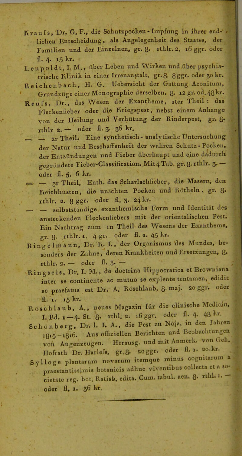 Kraiifs, Dr. G. F., die Scliutzpocken- Impfung in ihrer end- / liehen Entscheidung, als Angelegenheit des Staates, der Familien und der Einzelnen, gr. 8- rthlv. 2. 16 ggr. oder n. 4. 15 l^r. Le u p o l d t, I. M., über Leben und Wirl^en und über psychia- trische Klinik in einer Irrenanstalt, gr. 8- 8 ggr. oder 30 kr. Reichenbach, H. G. Uebersicht der Gattung Aconitum, Grundzüge einer Monographie derselben. 8- 12 gr. od. 48hr. Reufs, Dr., das Wesen der Exantheme, iter Theil : das Fleckenfieber oder die Kriegspest, nebst einem Anhange von, der Heilung und Verhütung der Rinderpest, gr. ß. . rthlr 2. — oder fl. 3. 36 kr. 21-Theil* Eine synthetisch-analytische Untersuchung der Natur und BeschafFenlieit der wahren Schutz - Pocken, der Entzündungen und Fieber überhaupt und eine dadurch gegründete Fieber-Classification. Mit4Tab. gr.8-rthlr. 3.— oder fl. 5. 6 kr. _ _ 5r Theil. Enth. das Scharlachfieber, die Masern, den Keichhusten, die unächten Pocken und Röthein , gr. 8» rthlr. 2. 8 SS^' oder fl. 3. 24 kr. selbstständige, exanthemische Form und Identität des ansteckenden Fleckenfiebers mit der orientalischen Pest. Ein Nachtrag zum in Theil des Wesens der Exantheme, gr. 8- rthlr. *. 4 gr. oder fl. 1. 45 kr. Ringelmann, Dr. K. f., der Organismus des Mundes, be- sonders der Zähne, deren Krankheiten und Ersetzungen, Q. rthlr. 2. — oder fl. 3» — -Ringseis, Dr. I. M., do doctrina Hippocratica et Browniana inter se continente ac mutuo se explente tentamen, edidit ac praefatus est Dr. A. Rüschlaub, Q. m&j. 20 ggr. oder Rösthiaub!'A., neues Magazin für die clinische Medicin, I. Bd. 1 — 4. St. 8- rthl. 2. 16 ggr. oder fl. 4- ^8^^ - Schönberg. Dr. 1. I. A.. die Pest zu Noja, in den Jahren i8'5-»8i6- Aus offiziellen Berichten und Beobachtungen von Augenzeugen. Herausg. und mit Anmerk. von Geh. Hofraih Dr. Harlefs. gr.S- 20 ggr. oder fl. 1. ao.kr. Sylloge plantarum novarum itemque minus cognitarum a praestantissimis botanicis adhuc viventibus collecta et a so- cietate reg. bot. Ratisb. edita. Cum. tabul. aen. 8- rthl. i. oder fl. 1. 36