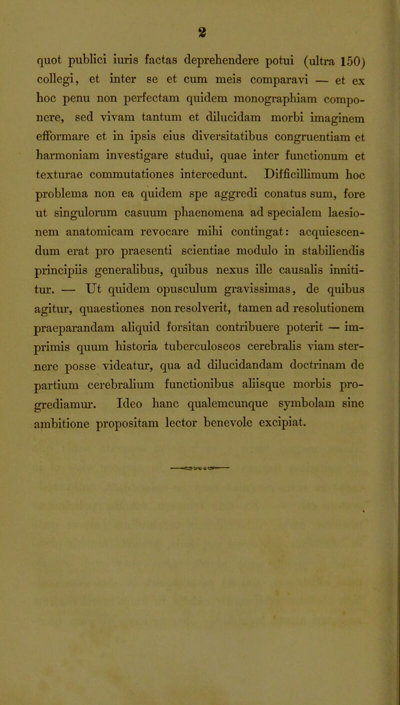 quot public! iuris factas deprehendere potui (ultra 150) collegi, et inter se et cum meis comparavi — et ex hoc penu non perfectara quidem monograpliiam compo- nere, sed vivam tantum et dilucidam morbi imaginem efformare et in ipsis eius diversitatibus congruentiam et harmoniam investigare studui, quae inter functionum et texturae commutationes intercedunt. Difficillimum hoc problema non ea quidem spe aggredi conatus sum, fore ut singulorum casuum phaenomena ad specialem laesio- nem anatomicam revocare mihi contingat: acquiescen- dum erat pro praesenti scientiae modulo in stabihendis principiis generalibus, quibus nexus ille causalis inniti- tur. — Ut quidem opusculum gravissimas, de quibus agitm', quaestiones non resolverit, tamen ad resolutionem praeparandam aliquid forsitan contribuere poterit — im- primis quum historia tuberculoseos cerebralis viam ster- nere posse videatur, qua ad dilucidandam doctrinam de partium cerebraliimi functionibus aliisque morbis pro- grediamm*. Ideo banc qualemcunque symbolam sine ambitione propositam lector benevole excipiat.