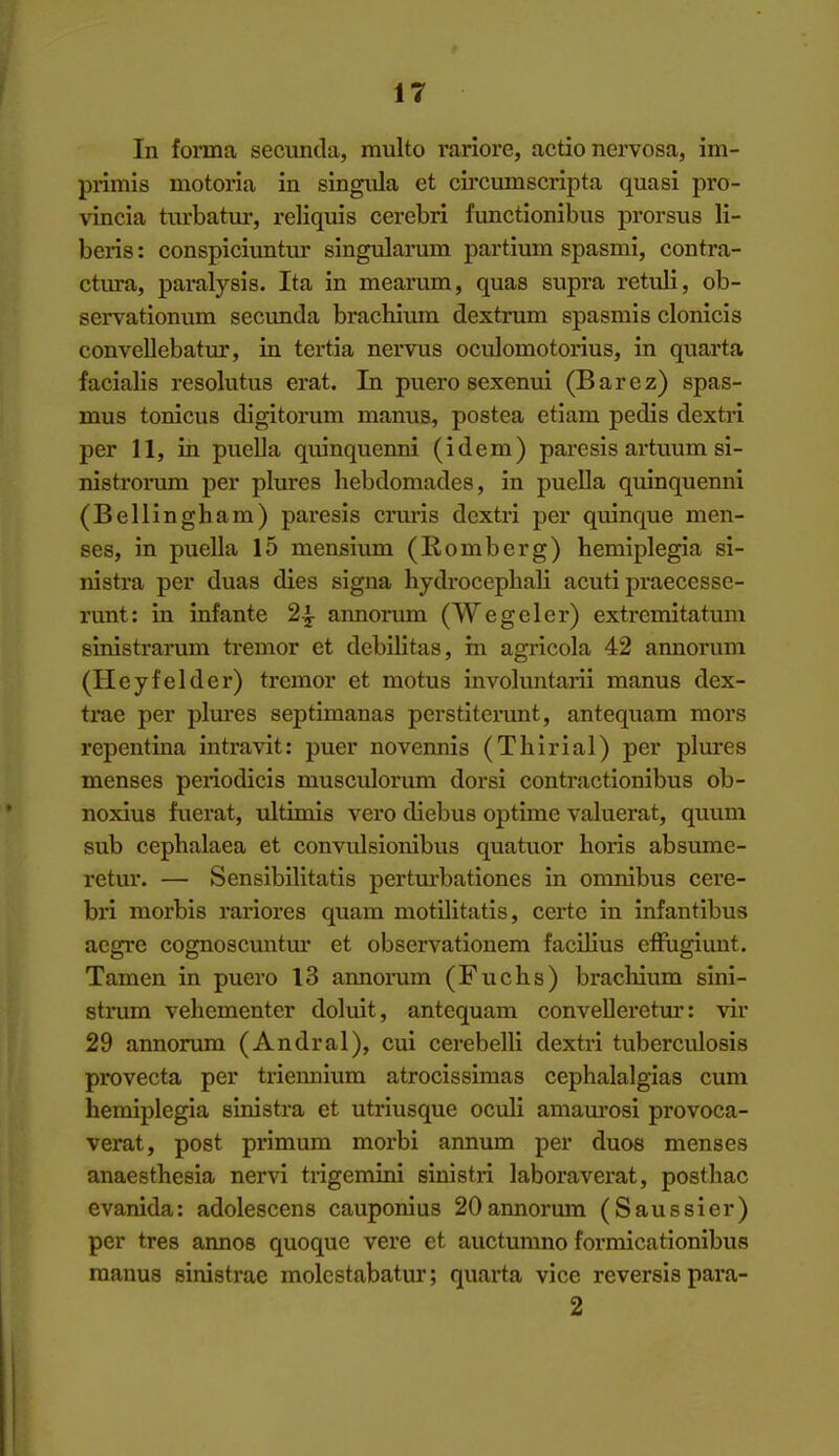 In forma, secunda, multo rariore, actio nervosa, im- primis motoria in singula et circimiscripta quasi pro- vincia turbatui-, reliquis cerebri functionibus prorsus li- beris: conspiciuntur singularum partium spasmi, contra- ctm-a, paralysis. Ita in mearum, quas supra retuli, ob- servationum secunda brachium dextrum spasmis clonicis convellebatur, in tertia nervus oculomotorius, in quarta facialis resolutus erat. In puero sexenui (Barez) spas- mus tonicus digitorum manus, postea etiam pedis dextri per 11, in puella quinquenni (idem) paresis artuum si- nistrorum per plures hebdomades, in puella quinquenni (Bellingham) paresis crm-is dextri per quinque men- ses, in puella 15 mensium (Romberg) hemiplegia si- nistra per duas dies signa hydrocepbali acuti praecesse- runt: in infante 2^ aimorum (Wegeler) extremitatum sinistrarum tremor et debilitas, in agricola 42 annorum (Heyfelder) tremor et motus invokmtarii manus dex- trae per plures septimanas perstitcrunt, antequam mors repentina intravit: puer novennis (Thirial) per plures menses periodicis musculorum dorsi contractionibus ob- noxius fuerat, ultinois vero diebus optime valuerat, quuni sub cephalaea et convulsionibus quatuor horis absume- retur. — Sensibilitatis perturbationes in omnibus cere- bri morbis rariores quam motilitatis, certe in infantibus aegre cognoscuntm* et observationem facUius eflugiunt. Tamen in puero 13 annonim (Fuchs) brachium sini- strum vehementer doluit, antequam conveUeretur: vir 29 annorum (Andral), cui cerebelli dextri tuberculosis provecta per triennium atrocissimas cephalalgias cum hemiplegia sinistra et utriusque oculi amaurosi provoca- verat, post primum morbi anmmi per duos menses anaesthesia nervi trigemini sinistri laboraverat, posthac evanida: adolescens cauponius 20annormn (Saussier) per tres annos quoque vere et auctumno formicationibus manus sinistrae molcstabatur; quarta vice reversis para- 2 I