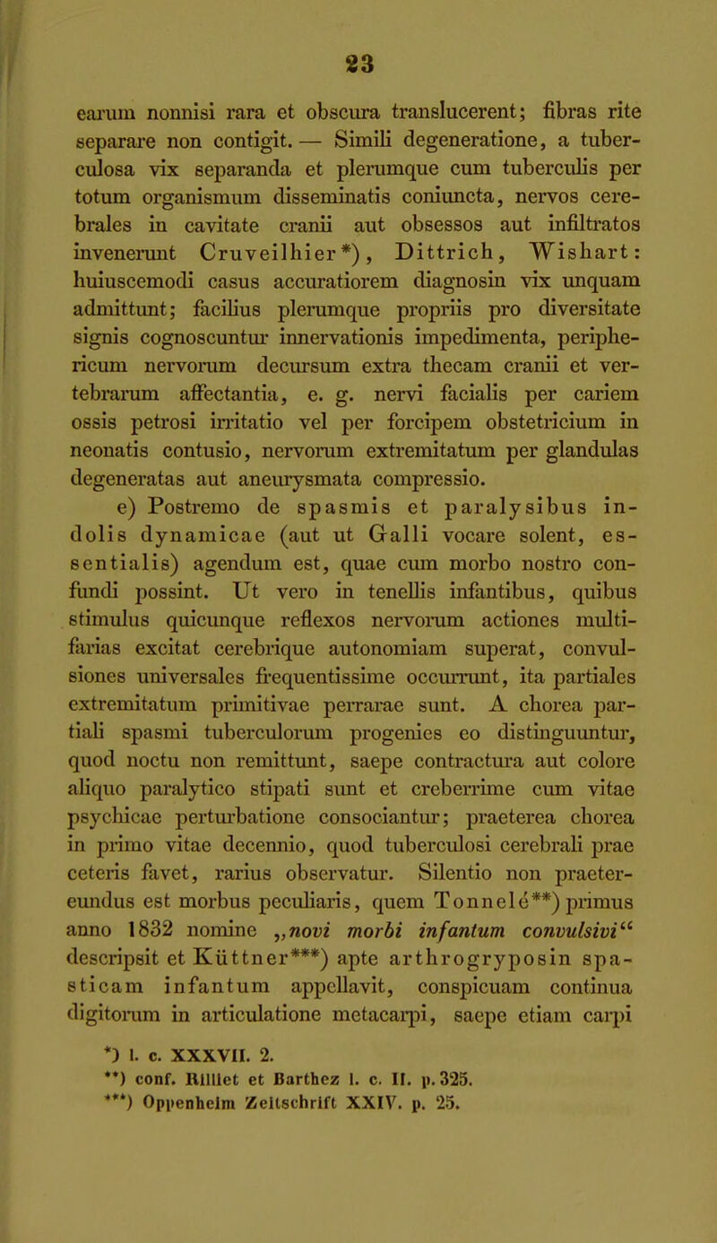 83 eai'um nonnisi rara et obscura translucerent; fibras rite separare non contigit. — Simili degeneratione, a tuber- culosa vix separanda et plenimque cum tuberculis per totum organismuin disseminatis coniuncta, nervos cere- brales in cavitate cranii aut obsessos aut infiltrates invenerunt Cruveilhier *), Dittrich, Wishart: huiuscemodi casus accuratiorem diagnosin vix unquam admittimt; facilius plerumque propriis pro diversitate signis cognoscuntm' innervationis impedimenta, periplie- ricum nervomm decursum extra thecam cranii et ver- tebrarum affectantia, e. g. nervi fiicialis per cariem ossis petrosi imtatio vel per forcipem obstetricium in neonatis contusio, nervorum extremitatum per glandulas degeneratas aut aneurysmata compressio. e) Postremo de spasmis et paralysibus in- dolis dynamicae (aut ut Galli vocai-e solent, es- sentialis) agendum est, quae cum morbo nosti-o con- fundi jiossint. Ut vero in tenellis infantibus, quibus stimulus quicunque reflexos nervomm actiones multi- farias excitat cerebrique autonomiam superat, convul- siones universales fi'equentissime occurrunt, ita partiales extremitatum primitivae perrarae sunt. A chorea par- tiali spasmi tuberciilorum progenies eo distinguuntur, quod noctu non remittunt, saepe contractm-a aut colore aliquo paralytico stipati sunt et creberrime cum vitae psychicae pertm*batione consociantur; praeterea chorea in primo vitae decennio, quod tubercidosi cerebrah prae ceteris favet, rarius observatur. Silentio non praeter- emidus est morbus peculiaris, quem Tonnele**) primus anno 1832 nomine „novi morbi infantum convulsivi'^ descripsit et Kuttner***) apte arthrogryposin spa- stica m infantum appellavit, conspicuam continua digitonim in articulatione metacarpi, saepe etiam carpi *) I. c. XXXVII. 2. *•) conf. Rllllet et Barthcz 1. c, IF. i).325. ***) Opi»enhelm Zeltschrlft XXIV. p. 25.