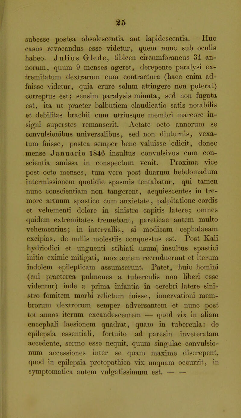 35 subesse postea obsolescentia aut lapitlescentia. Hue casus revocanclus esse videtui*, quern nunc sub oculis habeo. Julius Glede, tibicen circumforaneus 34 an- nomm, quum 9 menses ageret, derepente paralysi ex- tremitatum dextrarum cum contractura (haec enim ad- fuisse videtur, quia crm-e solum attingere non poterat) coiTeptus est; sensim paralysis minuta, sed non fligata est, ita ut praeter balbutiem claudicatio satis notabilis et debilitas brachii cum utriusque membri marcore in- signi superstes remanserit. Aetate octo aimorum se convulsionibus universalibus, sed non diuturais, vexa- tum fuisse, postea semper bene valuisse edicit, donee mense Januario 184G insultus convulsivus cum con- scientia amissa in conspectum venit. Proxima vice post octo menses, tum vei'o post duarum hebdomadum intermlssionem quotidie spasmis tentabatm*, qui tamen nunc conscientiam non tangerent, aequiescentes in tre- more artuum spastico cum anxietate, palpitatione cordis et vehementi dolore in sinistro capitis latere; omnes quidem extremitates tremebant, pareticae autem multo vehementius; in intervallis, si modicam cephalaeam excipias, de nullis molestiis conquestus est. Post Kali hydi'iodici et imguenti stibiati usum] insultus spastici initio eximie mitigati, mox autem recruduerunt et itenim indolem epilepticam assumserant. Patet, huic liomini (cui praeterea pidmones a tuberculis non liberi esse videntur) iiide a prima infantia in cerebii latere sini- stro fomitem morbi relictum fuisse, ianervationi mem- brorum dcxtrorum semper adversantem et nunc post tot annos iterum excandescentem — quod vix in aliam encephali laesioncm quadrat, quam in tubercular de epilepsia essentiali, fortuito ad parcsin inveteratam accedente, sermo esse nequit, quum singidae convidsio- num acccssioncs inter se quam maxime discrepent, quod in epilepsia protopathica vix unquaui occurrit, in symptomatica autem vulgatissimum est. — —