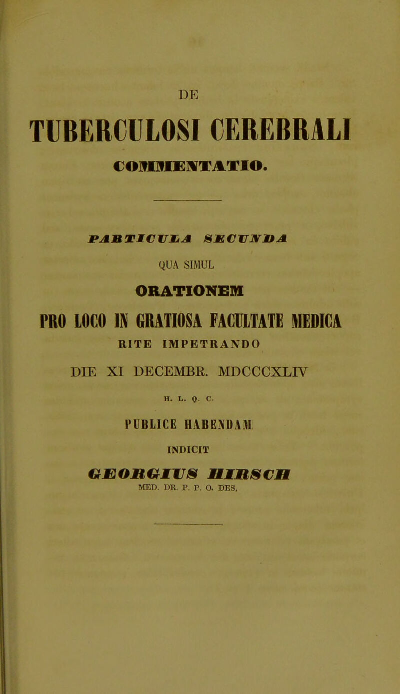 DE TUBERCULOSI CEREBRALI COJflHIEMTJLTIO. QUA SIMUL ORATIONEDI PRO LOCO m GRATIOSA FACULTAIE MEDIGA RITE IMPETRANDO DIE XI DECEMBR. MDCCCXLIV H. L. 0- C. PUBLICE HABEADAM INDICIT GmOMUEVS MMMSCH MED. DR. P. P. 0. DES.