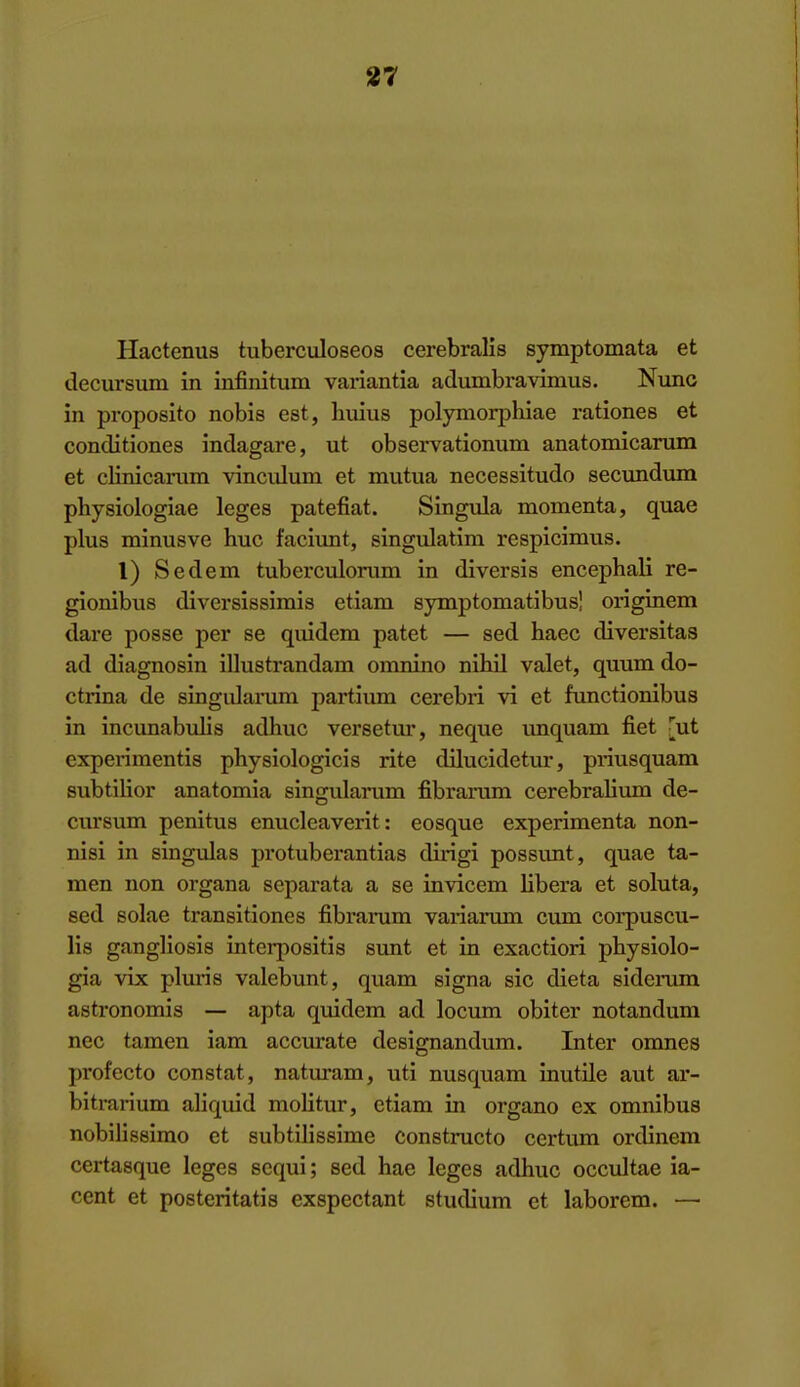 Hactenus tuberculoseos cerebralls symptomata et decursum in infinitum variantia adumbravinius. Nunc in proposito nobis est, huius polyniorphiae rationes et conditiones indagare, ut observationum anatomicarum et clinicarum vincidum et mutua necessitudo secundum physiologiae leges patefiat. Singula momenta, quae plus minusve hue faciimt, singulatim respicimus. I) Sedem tuberculorum in diversis encephali re- gionibus diversissimis etiam symptomatibusi originem dare posse per se quidera patet — sed haec diversitas ad diagnosin illustrandam omnino nihil valet, quum do- ctrina de singidarum jiartium cerebri vi et functionibus in incunabulis adhuc versetur, neque unquam fiet [ut expei-imentis physiologicis rite dilucidetur, priusquam subtilior anatomia singularum fibrarum cerebralimn de- cursum penitus enucleaverit: eosque experimenta non- nisi in singulas protuberantias dirigi possunt, quae ta- men non organa separata a se invicem libera et soluta, sed solae transitiones fibrarum variarum cum corpuscu- lis gangliosis interpositis sunt et in exaction physiolo- gia vix pluris valebunt, quam signa sic dieta sidei-ura astronomis — apta quidem ad locum obiter notandum nec tamen iam accurate designandum. Inter omnes profecto constat, naturam, uti nusquam inutile aut ar- bitrarium aliquid molitur, etiam in organo ex omnibus nobilissimo et subtilissime constructo certum ordinem certasque leges scqui; sed hae leges adhuc occultae ia- cent et posteritatis exspectant studium et laborem. —