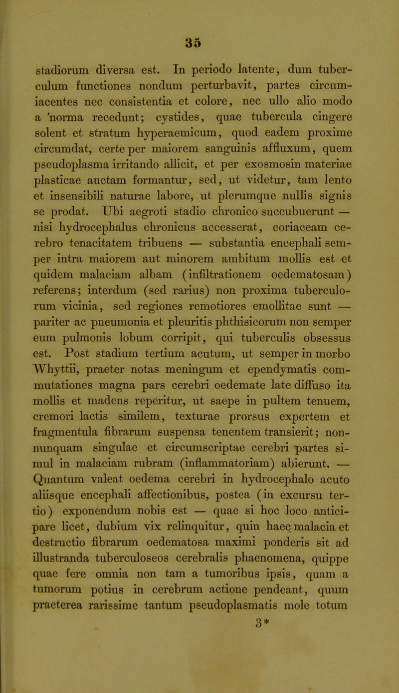 stadiorum diversa est. In periodo latente, dum tuber- culum functiones nondum perturbavit, partes circum- iacentes nec conslstentia et colore, nee ullo alio mode a 'norma recedunt; cystides, quae tubercula cingere Solent et stratum hyperaemicum, quod eadem proxime circumdat, certeper maiorem sanguinis affluxum, quern pseudoplasma irritando allicit, et per exosmosin materiae plasticae auctam formantur, sed, ut videtur, tam lento et insensibili natiu-ae labore, ut plerumque nullis signis se prodat. Ubi aegroti stadio chronico succubuenmt — nisi hydrocephalus chronicus accesserat, coriaceam ce- rebro tenacitatem tribuens — substantia encephali sem- per intra maiorem aut minorem ambitum mollis est et quidem malaciam albam (infiltration em oedematosara) referens; interdum (sed rarius) non proxima tuberculo- rum vicinia, sed regiones remotiores emollitae sunt — pariter ac pneumonia et pleuritis phthisicoiiim non semper eum pulmonis lobum corripit, qui tuberculis obsessus est. Post stadium tertium acutum, ut semper in morbo Whyttii, praeter notas meningum et ependymatis com- mutationes magna pars cerebri oedemate late difFuso ita mollis et madens reperitur, ut saepe in pultem tenuem, cremori lactis simUem, texturae prorsus expertem et fragmentula fibrarum suspensa tenentem transient; non- nunquam singulae et circumscriptae cerebri partes si- mul in malaciam rubram (inflammatoriam) abierunt. — Quantiun valeat oedema cerebri in hydi'ocephalo acuto aliisque encephali affectionibus, postea (in excursu ter- tio) exponendum nobis est — quae si hoc loco antici- pare licet, dubium vix relinquitur, quin haec malacia et destructio fibrarum oedematosa maximi ponderis sit ad illustranda tuberculoseos cerebralis phaenomena, quippe quae fere omnia non tam a tumoribus ipsis, quam a tumoruni potius in cerebrum actione pendeant, qimm praeterea rarissime tantum pseudoplasmatis mole totura 3*