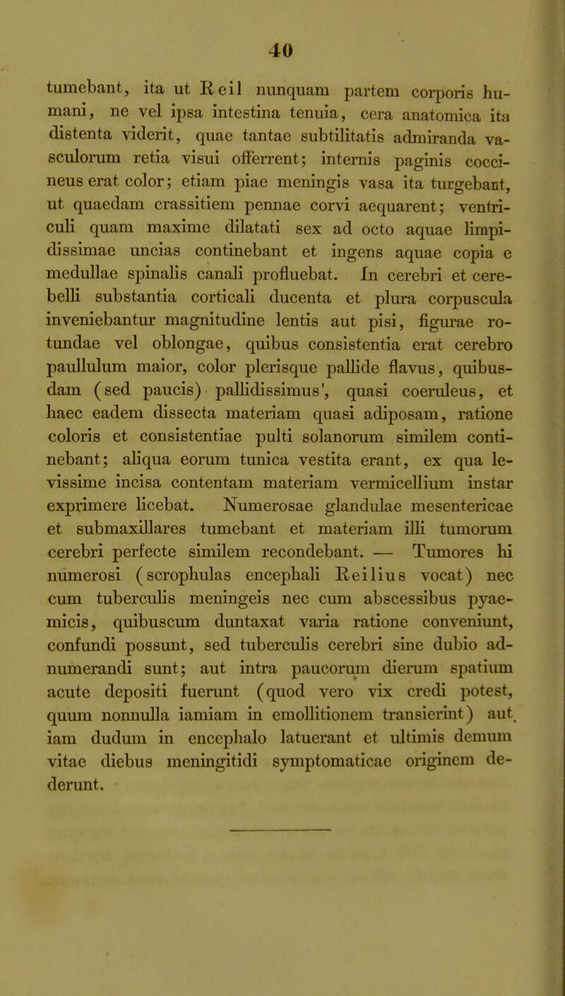 tumebant, ita ut Reil nunquam partem corijoris hu- mani, ne vel ipsa intestina tenuia, cera anatomica ita distenta viderit, quae tantae subtilitatis admiranda va- scrdoniin retia visui ofFerrent; intemis paginis cocci- neus erat color; etiam piae meningis vasa ita turgebant, ut quaedam crassitiem pennae corvi aequarent; venlri- culi quam maxime dilatati sex ad octo aquae limpi- dissimae uncias continebant et ingens aquae copia e medullae spinalis canali profluebat. In cerebri et cere- belli substantia corticali ducenta et plura corpuscula inveniebantur magnitudine lentis aut pisi, figm-ae ro- tundae vel oblongae, quibus consistentia erat cerebro paullulum maior, color plerisque pallide flavus, quibus- dam (sed paucis) pallidissimus', quasi coerideus, et haec eadem dissecta materiam quasi adiposain, ratione coloris et consistentiae pulti solanoinim similem conti- nebant; aliqua eorum tunica vestita erant, ex qua le- vissime incisa contentam materiam vermicellium instar exprimere licebat. Numerosae glandulae mesentericae et submaxillares tumebant et materiam illi tumorum cerebri perfecte similem recondebant. — Tumores hi numerosi (scrophulas encepbali Reilius vocat) nec cum tuberculis meningeis nec cum abscessibus pyae- micis, quibuscum duntaxat varia ratione conveniimt, confundi possunt, sed tuberculis cerebri sine dubio ad- numerandi sunt; aut intra paucorum dierum spatium acute depositi fuerunt (quod vero vix credi potest, quum nonnulla iamiam in eraoUitionem transierint) aut iam dudmn in encephalo latuerant et ultimis demum vitae diebus meningitidi symptomaticae originem de- derunt.