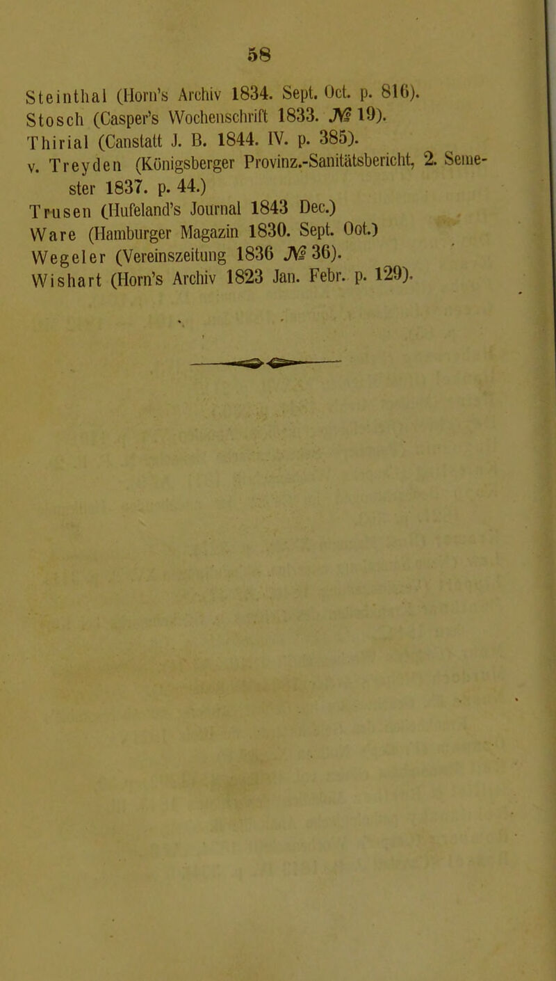 Steinthal (Horn's Archiv 1834. Sept. Oct. p. 816). Stosch (Casper's Wochenschrift 1833. JV? 19). T hi rial (Canstalt J. B. 1844. IV. p. 385). V. Trey den (Kunigsberger Provinz.-Sanitiitsbericht, 2. Seme- ster 1837. p. 44.) Trusen (Hufeland's Journal 1843 Dec.) Ware (Hamburger Magazin 1830. Sept. Oct.) Wegeler (Vereinszeitung 1836 JVf 36). Wishart (Horn's Archiv 1823 Jan. Febr. p. 129).