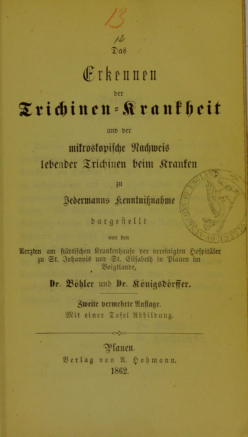 £a3 Crbtiiun ber %ti$intn>$vant$tit unb ber i lefcenber £rirfniien fcetm Ärcmfen 5« gebermanus jfcenntmßnafjme / P %> bar geil eilt »ort bell ^<4Ör3 Siebten am ftäbtifc^cn Sranfenljaufe ber bereinigten £ofpttäler ju @t. 3oljanni8 nub ©i Grlifabetl) in flauen im 33oigt(autc, Dr. 23ol)lcr unb Dr. &önigöbörffcr* Btocitc bcrmclnte Anfinge. 9)Ht einer £afei SlbMlbung. -c=0<=- Verlag b o n 31. $ o m a n n. 1862.