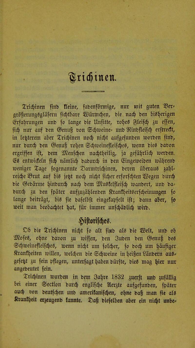 |[ri deinen. £rt($hten finb Heine, fabenförmige, nur mit guten 33er* gröfjerungSgtäfern fichtbare SBürmchen, bie nach ben bisherigen Erfahrungen unb fo lange bie llnfitte, roheS Steifd) ju effen, [ich nur auf ben ®enufj Don (Schreine* unb föinbfleifch erftrecft, in lefcterem aber Trichinen noch nicht aufgefunben toorben finb, nur burdt) ben ®enufj rohen ©chiuetnefleifcheS, n>enn bieS babon ergriffen ift, bem äftenfchen nac^>tf;etttgr ja gefährlich toerben. @S entmicfeln fich nämlich baburch in ben Singetoeiben rcäb,renb toeniger £age fogenannte Darmtrichinen, beren überaus jahl* reiche 53rut auf bis jefct noch nicht ficher erforschten Segen burch bie ©ebärme hinburch nach bem 2JhtSfelfIeifch manbert, unb ba= burch 3U ben fbäter auf$U3ählenben ÄranfhettSerfcheinungen fo tange beiträgt, bis fie bafelbft eingefabfeit ift; bann aber, fo tteit man beobachtet hat, für immer unfchäbücb, ttnrb. §nftorifd)e$. £)b bie Trichinen nicht fo alt fmb als bie Sßelt, unb ob sJ0iofeS, ohne babon ju miffen, ben 3uben ben ®enufj beS (SchtoeinefleifcheS, toenn nicht um folcher, fo boch um häufiger tranffjeiten nullen, welchen bie (Schreine in heilen Säubern aus* gefegt ju fein pflegen, unterfagt hoben bürfte, bieS mag hier nur angebeutet fein. Trichinen ttmrben in bem 3ab,re 1832 juerft unb jufällig bei einer ©ection burch englifche Slerjte aufgefunben, fbäter auch oon beutfchen unb amerifanifchen, ohne baf man fie als ßranfheit erjeugenb fannte. £afj biefelben aber ein nicht unbe*