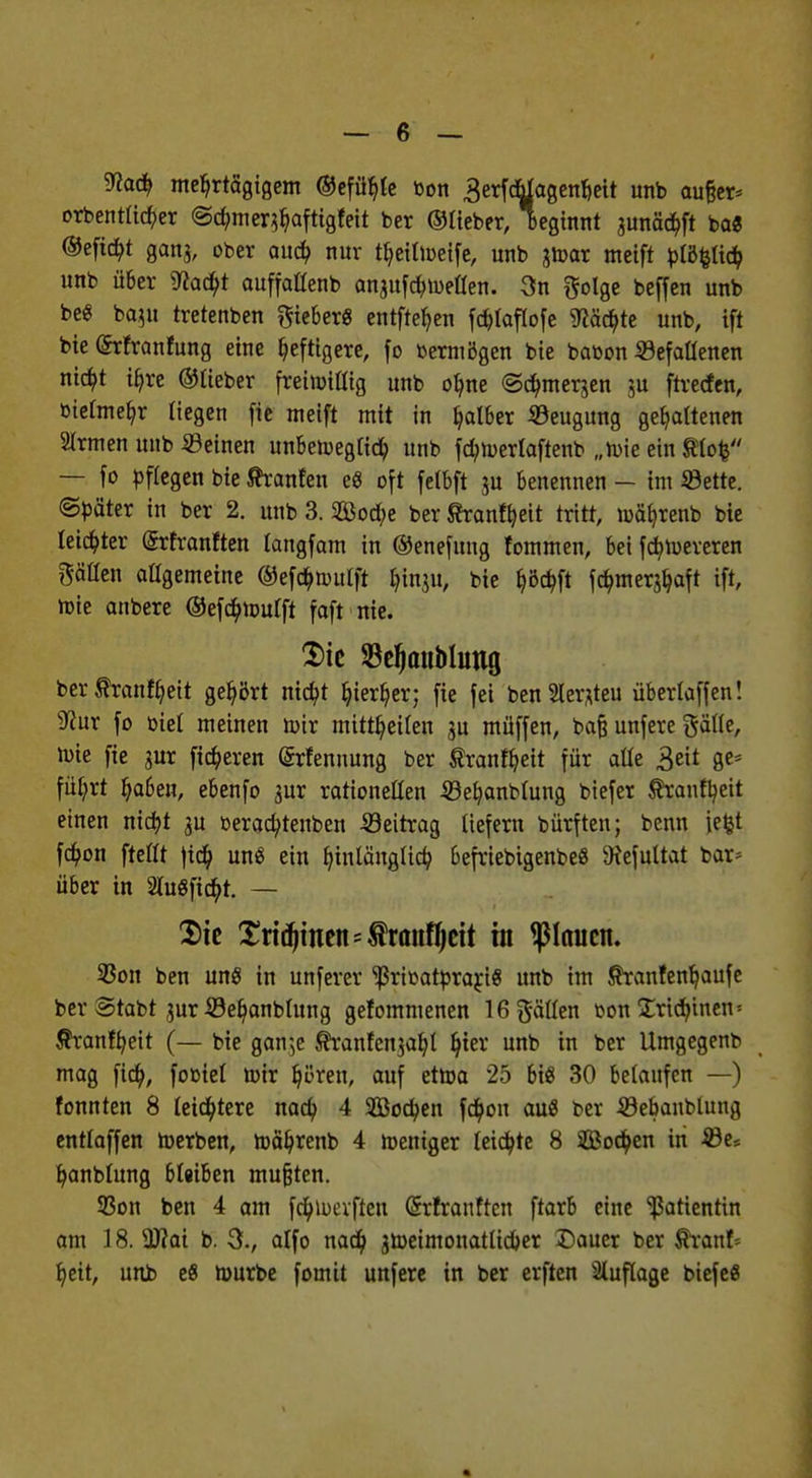 9to(f> mehrtägigem ©efühle bon 3erfdjlagenhett unb aufjer* orbentüc^er ©c^mer^afttgfett ber ©Heber, beginnt junädtft ba« ©eficbt ganj, ober auch nur theilweife, unb jwar meift blöfclicb unb über ^acbt auffaßenb anjufd) wellen. 3n ftolge beffen unb beg baju tretenben lieber« entfteb,en fc^taftofc ^äcbte unb, ift bie (Srfranfung eine heftigere, fo »«mögen bie babon Gefallenen nicbt ihre ©lieber freiwillig unb ohne ©c^merjen ju ftrecfen, bielmehr liegen fic meift mit in falber ©eugung gehaltenen 2Irmen unb «einen unbeweglich unb fchwerlaftenb „wie ein $lo£ — fo pflegen bie tranfen e$ oft felbft ju benennen - im iöette. ©bäter in ber 2. unb 3. Sod;e ber ßranfyeit tritt, wäbjenb bie leichter (Srfranften langfam in ©enefung fommen, bei fcfywereren Säßen allgemeine ©efcbwulft funju, bie hW fcbmerahaft ift, wie anbere ©efcbwulft foft nie. $ie SdjanMimg ber^ranf^eit gehört ntc^t hierher; fie fei ben2ler*teu überlaffen! sJcur fo biet meinen wir mittheilen ju müffen, baf? unfere galle, wie fie jur fixeren (Srfennung ber $ranfbeit für alle 3eit Öes fü^rt ha6en, ebenfo 3ur rationetten iöehanbtung biefer ^ranfb,eit einen nicbt ju beracbtenben Seitrag liefern bürften; benn iefct fcb,on ftettt fid? uns ein hinlänglich 6efriebtgenbe8 9?efultat bar* über in SluSfic^t. — Sie Xri^men-frou^ctt in flauen. 93on ben unö in unferer ^ribatbrari« unb im Stanfenhaufe ber Stabt jur ©ehanblung gefommenen 16 fällen bon Sxidnnen * Äranfheit (— bie gan^e ^ranfen^aht hier unb in ber Umgegenb mag fich, fobiel wir hören, auf etwa 25 bis 30 belaufen —) fonnten 8 leichtere nach 4 SBocben fchon au« ber JBebanblung entlaffen Werben, währenb 4 weniger leichte 8 ©Soeben in 23e* hanblung 6l«iben mußten. 33on ben 4 am fchwevften (Srfranftcn ftarb eine Patientin am 18. 3J?ai b. 3., alfo nach jtoeimonatlicher Dauer ber fkanb heit, unb e8 Würbe fomtt unfere in ber erften Auflage biefe«