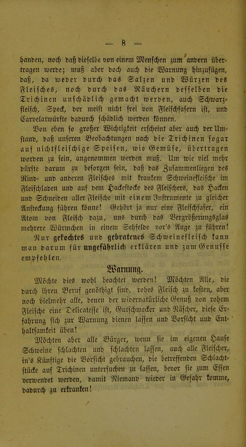 Ijanben, nod) bafj biefelbe oon einem üftenfdjen jum'anbern über* tragen merbe; muß aber bodb, aud? bie Sarnung Ijinjufügen, bafj, ba tueber burd) ba« ©al3en unb Söür^en be« $leifd?e3, nod? burd) ba« 9fäud)ern beffelben bie Xricfyinen uufd^äbtid) gemalt merben, aud) ©djmar^ ffeifd;, ©pect, ber meift nid;t frei bon f^Ceifcfifafern ift, unb Sarbelatmürfte baburd) fd;äblid; werben fönnen. 93on eben fo großer $Öid)tigfeit erfcfyeint aber aud) ber Um* ftaub, baß unferen Beobachtungen nad) bie XridEjinen fogar auf nicfytfteifcfyige ©peifen, »nie ©emüfe, übertragen morben ju fein, angenommen werben mu§. Um n>ie ütet meb,r bürfte barum ju beforgen fein, ba§ baß 3ufammenliegen bc« 5Hinb= unb anberen $Ieifd)e« mit fraufem <Sd)tt)eincf(cifd)c im $leifd;Iaben unb auf bem Jpadeftode be« $(eifd?er«, ba« Spaden unb ©cfmeiben aüer ^teifc^e mit einem önftrnmente m gleicher SInftecfung führen Bnne! ©cfyört ja nur eine ftleifdjfafer, ein Itom üon $teifd; baju, un« burd? ba« 53ergröfcerung«gla« mehrere SBürmdjen in einem @et?fetbe oor'« 2Iuge ju führen! sJiur geFod)teö unb gebrntencö <3d;n>einefteifcb, fann man barum für ungefäfjrlid) erf'tären unb 3um@enuffe empfebten. SSarmmg. 9ttöd?te bieg mofyl beamtet merbcu! 2Ji5d;ten Sitte, bie burcb, ifyren Beruf genötigt fiub, w$eS tflcifd) ju foften, aber nod? bietmcfyr afle, benen ber loibernatiir(id;c ©enujj bon rofycm gleifd?e eine Mcatcffc ift, ©utfebmeder unb föSföer, biefc <&> fafyrung fieb, jur SBarnung bienen taffen unb 23orfid)t unb Gate Ijaftfamfeit üben! 9ttöd)teu aber alle Bürger, luemt fie im eigenen §aufe ©dnoeine fdjtadjtcn unb fc^tad^ten taffen, aud) aüe gteifd;er, in'« künftige bie 93orfid;t gebrauten, bie betreffenben ©d?lacb> ftücfe auf Sridüncu unterfuebeu jit (äffen, bcoor fie 311m (Sffcn oertuenbet »erben, bamit 9iiemanb lieber in ©efaljr fomme, baburdb, ju erfranfen!