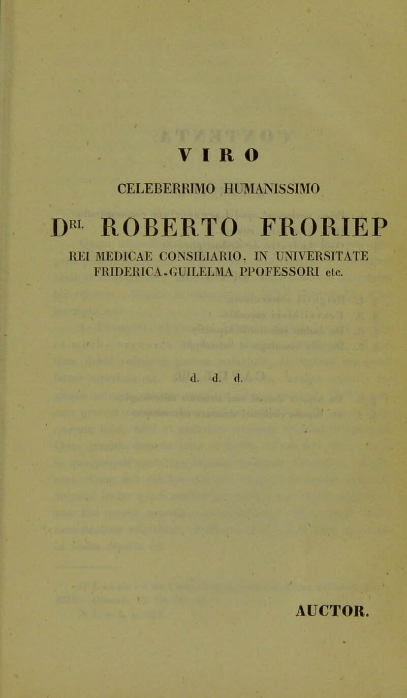 CELEBERRIMO HüMANISSIMO D«' ROBERTO FRORIEP REI MEDICAE CONSILIARIO, IN UNIVERSITATE FRIDERICA.GUILELMA PPOFESSORI etc. d. d. d. AÜCTOR.