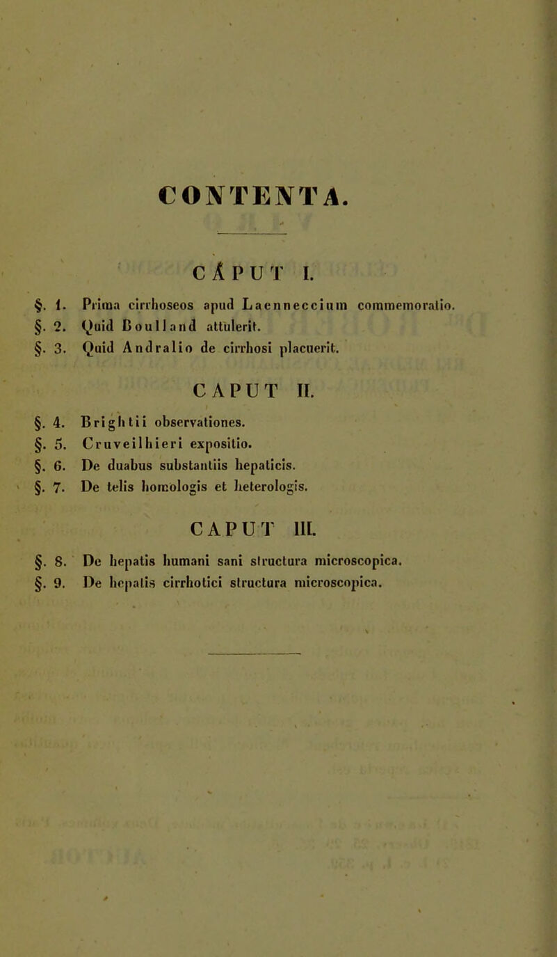 CONTENTA CÄPUT I. §. 1. Pniua cirrlioseos apud Laennecciuin commemorntlo. §. 2. C^u!d ßoulland attulerit. §. 3. Quid Andralio de cirrliosl placuerit. CAPUT II. §.4. Brightii observaliones. §. 5. Cruveilhieri expositio. §. 6. De duabus substaiiliis hepaticls. ' §. 7. De telis hoicologis et heterologis. CAPUT HI. §. 8. De hepatis iiumani sani siructura microscopica.