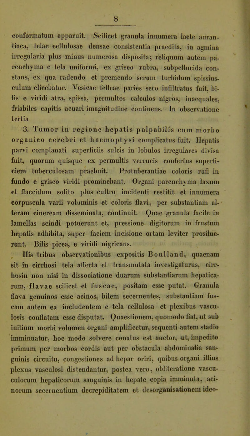 conformatum apparuit. Scilicet granula inmimera laelc auran- tiaca, telae cellulosae dcnsae coiisislentia praedila, in agmina iiTcgularia plus minus numerosa dlsposita; reliquum autem pa- renchyma e lela uniformi, ex griseo rubra, subpellucida con- stans, ex qua radcndo et premendo seruni turbidum spissius- culum eliccbatur. Vcsicae fellcae paries sero infiltratus fuil, bi- lis e viridi atra, spissa, perniullos calculos uigros, inaequalcs, friabiles capitis acuari imagnitudine contiucns. In observatione tertia 3. Tumor in regione hepalis palpabilis cum morbo orgauico cerebri et haemoptysi coniplicatus fuit. Ilepatis parvi complanali superficiis sulcis in lobulos irreguläres divisa fuit, quorum quisque ex permultis verrucis confertus superfi- ciem tuberculosam praebuit. Protuberanliae coloris rufi in fundo e griseo viridi prominebaut. Organi pareucliyma laxum et flaccidum solito plus cultro incidenti restitit et innuniera corpuscula varii voluminis et coloris flavi, per subsianliam al- teram cineream disseminata, conlinuit. Quae granula facile in lamellas scindi potuerunt et, pressione digitorum in frustum liepatis adbibita, super faciem incisione ortam leviter prosilue- runt. Bilis picea, e viridi nigricans. His tribus observatiouibus csposilis Boulland, quaenam sit in cirrliosi tela affecia et transmutata investigaturus, cirr- hosin non nisi in dissociatione duarum substanliarum hepatica- rum, flavae scilicet et fuscae, positam esse putat. Granula flava genuinos esse acinos, bilem secernentes, substanliam fus- cam autem ea includentem e tela cellulosa et plcxibus vascu- losis conflatam esse disputaL Quaeslioneni. quoniodo fial, ut sub initium morbi volumcn organi aniplificctur. scqucnti autem stadio imminuatur, hoc modo solvere conatus est auctor, ut, impcdito primum per morbos cordis aut per obstacula abdomiuaJia san- guinis circuilu, congcslioncs ad hepar oriri, quibus organi illius plexus vasculosi disteudaniur, postca vero, oblitcralionc vascu- culorum hepaticorum sauguiuis in hepalc copia imminuta, aci- norum eeccrncnlium dccrcpidilalcm et dcsorganisationcm idco-