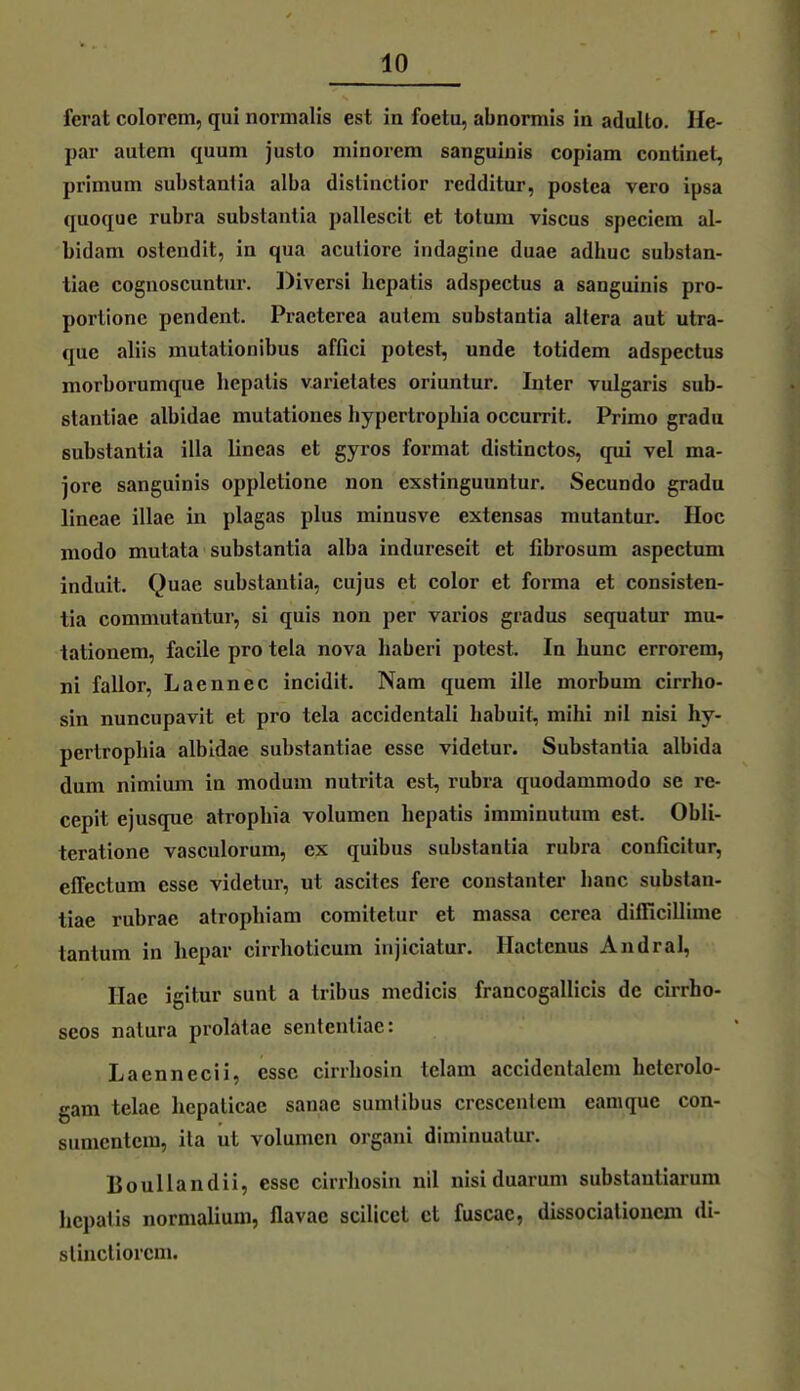 ferat colorem, qui normalis est in foetu, abnormis in adulto. He- par autem quum juslo minorem sanguinis copiam continet, primum substanlia alba distinctior redditur, postca vero ipsa quoque rubra substanlia pallescit et totum viscus speciem al- bidam ostendit, in qua acuiiore indagine duae adhuc substan- tiae cognoscuntur. Diversi bcpatis adspectus a sanguinis pro- porlione pendent. Praeterea auiem substantia altera aut utra- que aliis mutationibus affici potest, unde totidem adspectus morborumque liepalis varietates oriuntur. Inter vulgaris sub- stanliae albidae mutationes hypertrophia occurrit. Primo grada substantia illa lineas et gyros format distinctos, qui vel ma- jore sanguinis oppletione non exstinguuntur. Secundo gradu lineae illae in piagas plus minusve extensas mutantur. Hoc modo mutata substantia alba indureseit et fibrosum aspectum induit. Quae substantia, cujus et color et forma et consisten- tia commutantur, si quis non per varios giadus sequatur mu- tationem, facile pro tela nova haberi potest. In hunc errorem, ni fallor, Laennec incidit. Nam quem ille morbum cirrho- sin nuncupavit et pro tela accidentali babuit, mihi nil nisi hy- pertrophia albidae substantiae esse videtur. Substantia albida dum nimium in modum nutrita est, rubra quodammodo se re- cepit ejusque atrophia volumen hepatis iraminutum est. Obli- tcratione vasculorum, ex quibus substantia rubra conficitur, effectum esse videtur, ut ascites fere constanter hanc substan- tiae rubrae atrophiam comitelur et massa ccrea difficillime tantum in hepar cirrhoticum injiciatur. Hactenus Andral, Hae igitur sunt a tribus medicis francogallicis de cirrho- seos natura prolatae sentcnliae: Laennecii, esse cirrhosin tclam accidentalcm helerolo- gam telae hcpalicae sanac sumlibus crcscentcm eamquc con- sumcntera, ila ul volumen organi diminuatur. Boullandii, esse cirrhosin nil nisi duarum substautiarum hepatis normalium, flavae scilicet et fuscae, dissocialionem di- slinctiorcm.