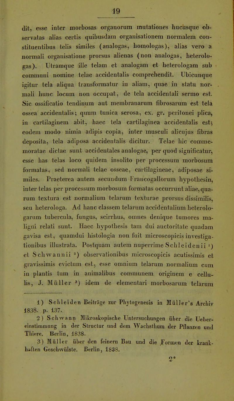 dit, esse inter niorbosas organorum inutatioues hucüsque ob- servalas alias certis quibusdarn organisationera normalem con- stitueutibus teils similes (analogas, homologas), alias vero a normali organisatione prorsus alienas (non analogas, helerolo- gas). Utramque ille telam et analogam et helerologam sub communi nomine telae accidentalis comprehendit. Ubicunque igitur tela aliqua Iransforraatm- in aliam, qtiae in statu nor- mali Imnc locum non occupat, de tela accidentali sermo est. Sic ossificatio tendinum aut membranarum fibrosarum est tela ossea accidentalis; quum tunica serosa, ex. gr. peritonei plica, in cartilaginem abit, baec lela cartUaginea accidentalis est; eodeni modo nimia adipis copia, inter masculi alicujus fibras deposila, tela adiposa accidentalis dicitur. Telae Lic comme- moratae dictae sunt accidentales analogae, per quod significatur, esse bas telas loco quidem insolito per pi-ocessum morbosum formatas, sed normali telae osseae, cartilagineae, adiposae si- miles. Praeterea autem secundum I'raucogallorum liypotbesin, inier telas per processum morbosum formatas occurrunt aliae, qua- rum tcxtura est normalium telarum texturae prorsus dissirailis, seu lielerologa. Ad banc classera telarum accidentalium beterolo- garum tubercula, fungus, scirrbus, omnes deuique tumores ma- ligni relati sunt. Haec bypotbesis tarn dui auctoritate quadam gavisa est, quamdui liistologla non fuit microscopicis invcstiga- tionibus illustrata. Postquam autem nupcrrime Sclileidcnii') et Scbwannii =) observalionibus microscopicis acutissimis et gravissimis evictum est. esse omnium telarum normalium cum iu plantis tum in animalibus communem originem e cellu- lis, J. Müller idem de elementari morbosarum telarum 1) Sclileitlen Beiträge zur Phytogenesis in Müller's Archiv 1838. p. 137. 2) Schwann Mikroskopische Untersuchungen über die Ueber- einstimmung in der Structur und dem Wachstlium der Pflanzen und Thiere. Berlin, 1838. 3) Müller ülier den feinern Bau und die .Formen der krank- haften Geschwülste. Berlin, 1838.