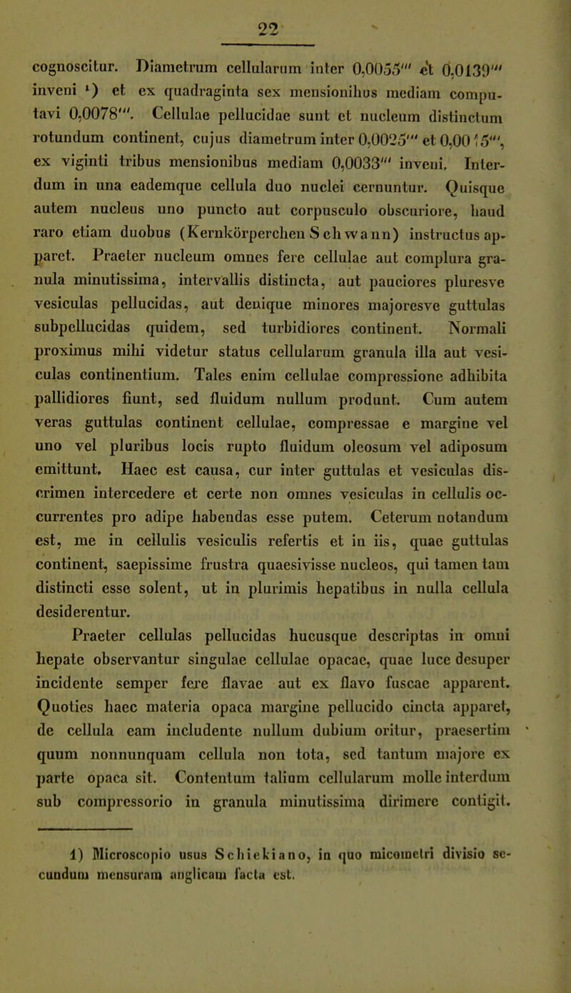 cognoscitur, Diametrum cellulariim inter 0,0055' et 0,0130' inveni ») et ex quadraginta sex mcnsionilios raediam compu- tavi 0,0078'. Cellulae pellucidae sunt et nucleum distinclum rotundum continent, cujus diametrum inter 0,0025'et 0,00'5', ex viginti tribus mensionibus mediam 0,0033' inveni, Inter- dum in una eademque cellula duo nuclei cernuntur. Quisque autem nucleus uno puncto aut corpusculo obscuriore, baud raro etiam duobus (Kernkörpercheu Schwann) instructus ap- garet. Praeter nucleum omnes fere cellulae aut complura gra- nula minutissima, intervällis distincta, aut pauciores pluresve vesiculas pellucidas, aut deuique minores majoresve guttulas subpellucidas quidem, sed turbidiores continent. Normali proximus mihi videtur status cellularum granula illa aut vesi- culas continentium. Tales enim cellulae comprossione adhibita pallidiores fiunt, sed fluidum nullum produnt. Cum autem Veras guttulas continent cellulae, compressae e margine vel uno vel pluribus locis rupto fluidum oleosum vel adiposum emittunt, Haec est causa, cur inter guttulas et vesiculas dis- crimen intercedere et certe non omnes vesiculas in cellulis oc- curi'entes pro adipe habendas esse putem. Ceterum notandum est, me in cellulis vesiculis refertis et in üs, quae guttulas continent, saepissime frustra quaesivisse nucleos, qui tarnen tarn distincti esse solent, ut in plurimis hepatibus in nuUa cellula desiderentur. Praeter cellulas pellucidas hucusque descriptas in omni hepate observantur singulae cellulae opacae, quae luce desuper incidente Semper fere flavae aut ex flavo fuscac apparent. Quoties haec materia opaca margine pelliicido cincla apparet, de cellula eam includente nullum dubium oritur, praesertim quum nonnunquam cellula non tota, sed tantum majore ex parte opaca sit. Contentum taliuni cellularum moUe interdum sub compressorio in granula minutissima dirimere contigit. 1) Microscoplo usus Scliiekiano, ia quo micoinctri divisio sc- cunduDi mensuraiD anglicaui facta est.