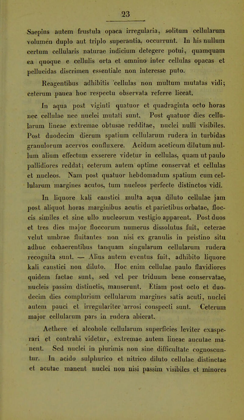 Saepins autem frustula opaca irregulaiia, solitum cellularum Volumen duplo aut triplo superanlia, occurrunt. In Iiis nulluni certum cellulai-is naturae intlicium detegere potui, quamquam ea quoque e cellulis orta et omnino inter cellulas opacas et pellucidas discrimen essentiale non Interesse puto. Reagentibus adhibitis cellulas non multum mutatas vidij Cfiterum pauca hoc respectu observata referre lioeat. In aqua post viginti quatuor et quadraginta octo Loras nee cellulae neo nuclei mutati sunt, Post quatuor dies cellu- larum lineae extremae obtusae redditae, nuclei nuUi visibiles. Post duodecim dierum spalium cellularum rudera in turbidas granulorura acervos confluxere. Acidum aceticum dilutum nul- lum alium effectum exserere videlur in cellulas, quam ut paulo pallidiorcs reddat; cetcrum autem optime conservat et cellulas et nucleos. Nam post quatuor hebdomadum spatium cum cel- lulaiMim margines acutes, tum nueleos perfecte distinctos vidi. In liquore kali caustici muUa aqua diluto cellulae jam post aliquot horas niarginibus acutis et parietibus orbatae, floc- cis similes et sine ullo nucleorum vestigio apparent. Post duos et tres dies major floccorum numerus dissolutus fuit, ceterae velut umbrae fluitantes non nisi ex granulis in pristino situ adbuc cohaerentibus tanquam singularum cellularum rudera recognita sunt. — Alius autem eventus fuit, adhibito liquore kali caustici non diluto. Hoc enim cellulae paulo flavidiores quidem factae sunt, sed vel per triduum bene conservatae, nucleis passim distiuctis, mauserunt. Etiam post octo et duo- decim dies complurium cellularum margines satis acuti, nuclei autem pauci et irregulariter 'arrosi conspecti sunt. Ceterum major cellularum pars in rudera abierat. Aetbcre et alcohole cellularum superficies leviler exaspe- rari et contrahi videtnr, extremae autem lineae aucutae ma- nent. Sed nuclei in plurimis non sine difficullatc cognoscun- lur. In acidü sulplmrico et nilrico diluto cellulae distinctae et aculac maneut nuclei nou nisi passim visibiles et minores