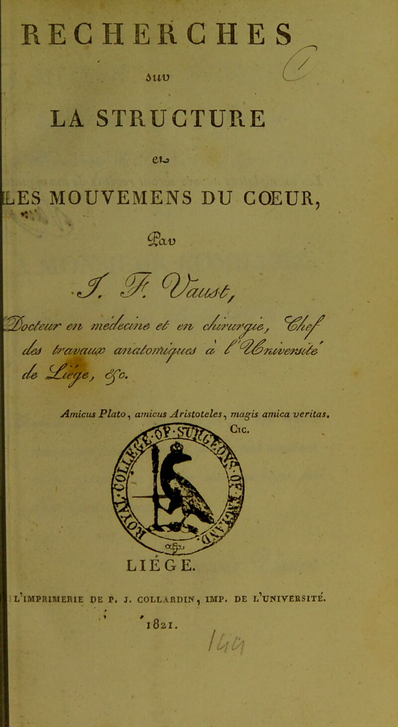 RECHERCHES / LA STRUCTURE eu ES MOUVEMENS DU COEUR. CLV 2$ocfeur en meaecme eâ en c/uru?'^ce/ ^/.e^ e/e ^te^e, <^Çc. Amicus Plato, amicus AristQteles, magis arnica veritas. LIEGE. L IMPRIMERIE DE P. J. COLLARDIN, IMP. DE h UNIVERSITE. l82I. U\0\