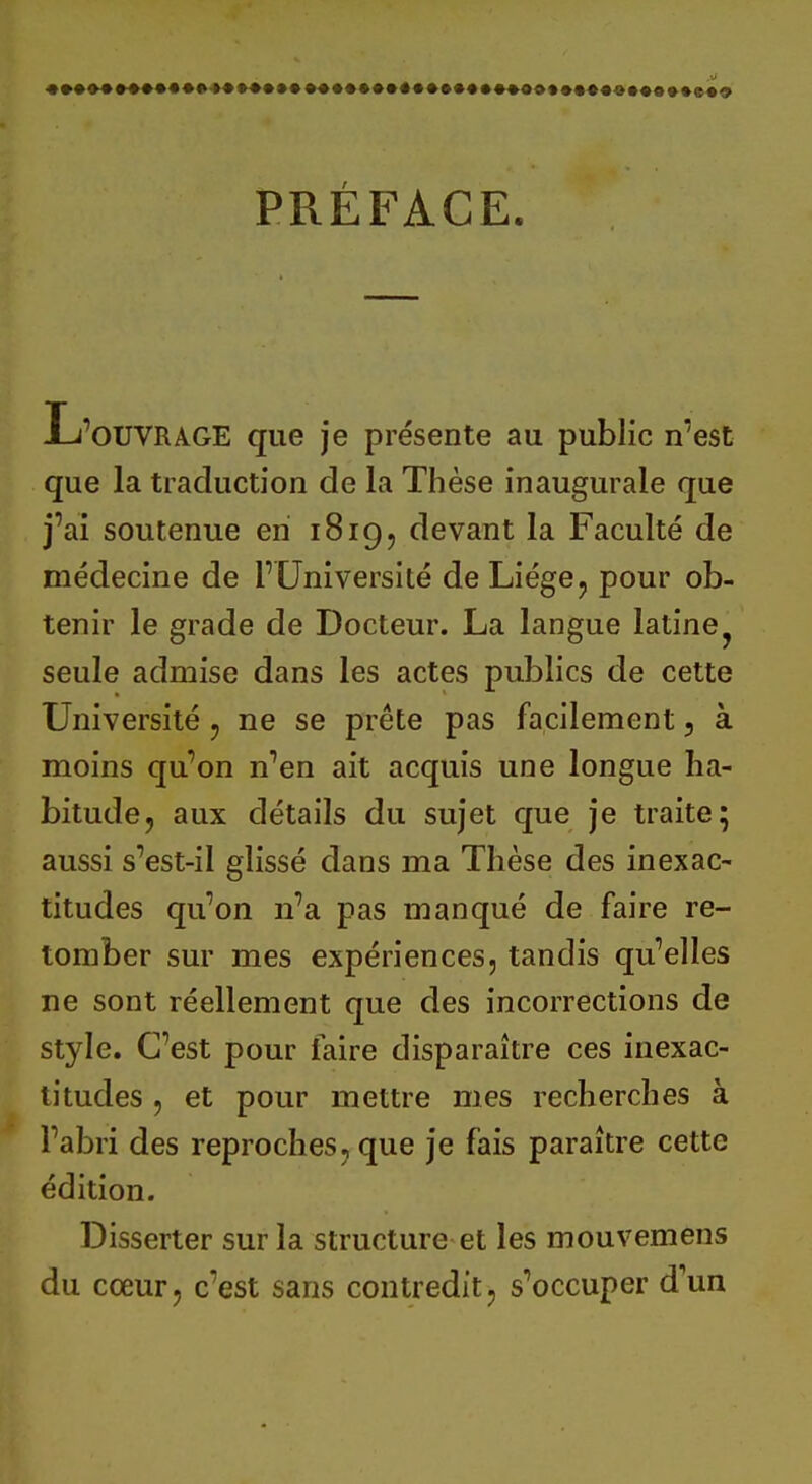 «••<>••• PRÉFACE. L'ouvrage que je présente au public n'est que la traduction de la Thèse inaugurale que j'ai soutenue en 1819, devant la Faculté de médecine de l'Université de Liège, pour ob- tenir le grade de Docteur. La langue latine seule admise dans les actes publics de cette Université , ne se prête pas facilement , à moins qu'on n'en ait acquis une longue ha- bitude, aux détails du sujet que je traite 5 aussi s'est-il glissé dans ma Thèse des inexac- titudes qu'on n'a pas manqué de faire re- tomber sur mes expériences, tandis qu'elles ne sont réellement que des incorrections de style. C'est pour faire disparaître ces inexac- titudes , et pour mettre mes recherches à l'abri des reproches, que je fais paraître cette édition. Disserter sur la structure et les mouvemens du cœur, c'est sans contredit, s^ccuper d'un