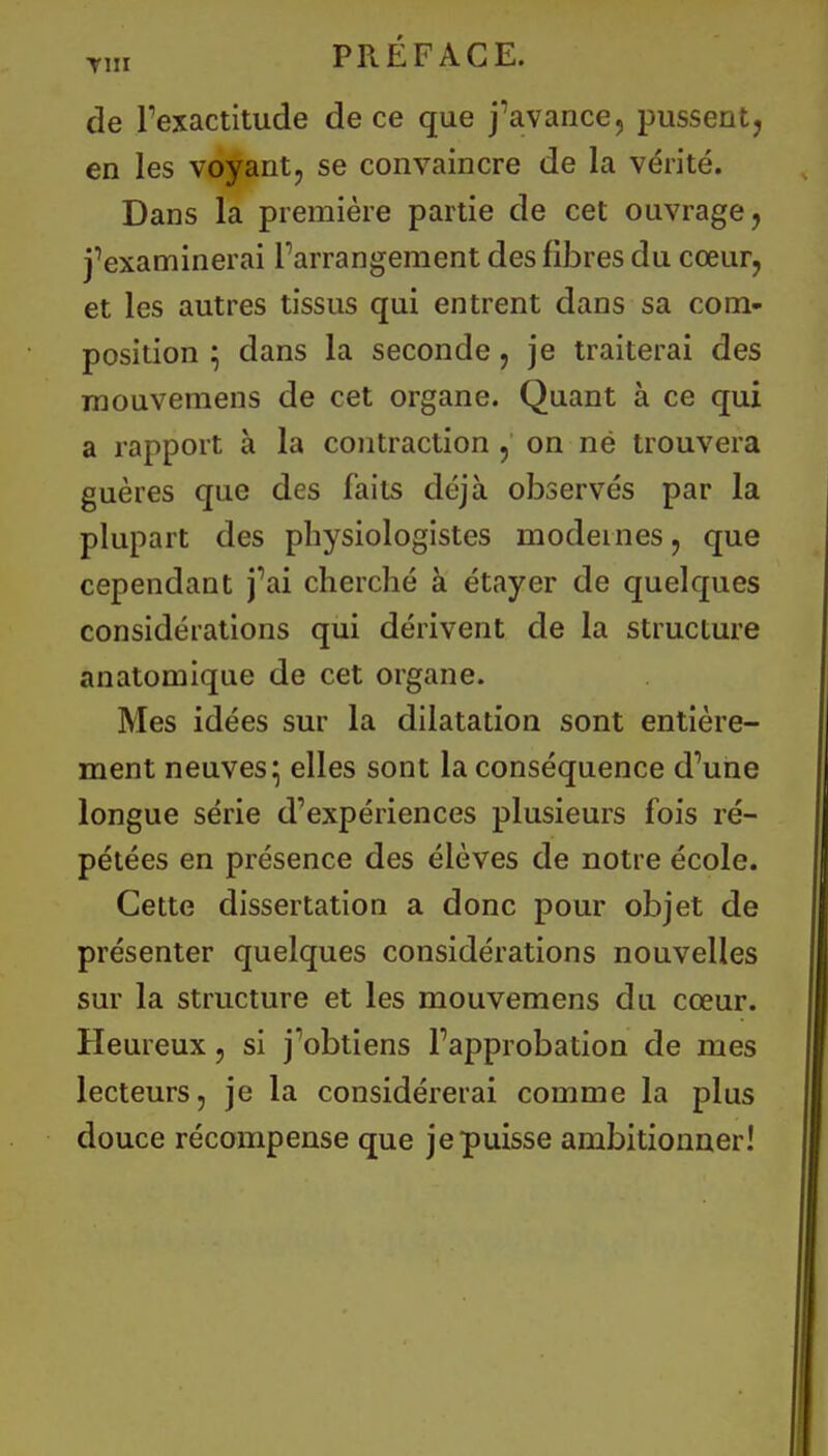 T1„ PRÉFACE. de l'exactitude de ce que j'avance, pussent, en les voyant, se convaincre de la vérité. Dans la première partie de cet ouvrage, j'examinerai l'arrangement des fibres du cœur, et les autres tissus qui entrent dans sa com- position ; dans la seconde, je traiterai des mouvemens de cet organe. Quant à ce qui a rapport à la contraction , on në trouvera guères que des faits déjà observés par la plupart des physiologistes modernes, que cependant j'ai cherché à étayer de quelques considérations qui dérivent de la structure anatomique de cet organe. Mes idées sur la dilatation sont entière- ment neuves^ elles sont la conséquence d'une longue série d'expériences plusieurs fois ré- pétées en présence des élèves de notre école. Cette dissertation a donc pour objet de présenter quelques considérations nouvelles sur la structure et les mouvemens du cœur. Heureux, si j'obtiens l'approbation de mes lecteurs, je la considérerai comme la plus douce récompense que je puisse ambitionner!